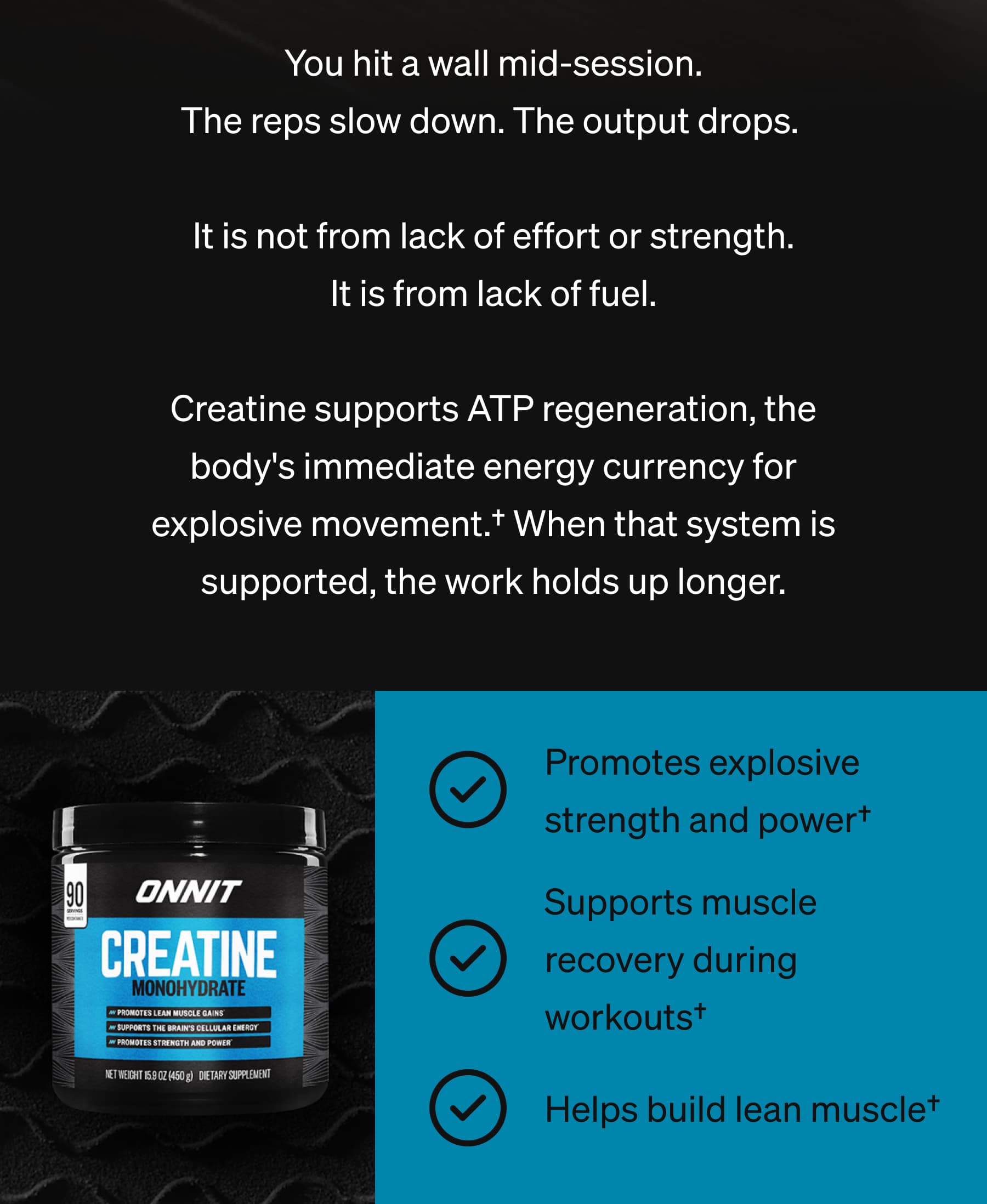 You hit a wall mid-session. The reps slow down. The output drops.   It is not from lack of effort or strength. It is from lack of fuel.  Creatine supports ATP regeneration, the body's immediate energy currency for explosive movement.† When that system is supported, the work holds up longer. Promotes explosive strength and power† Supports muscle recovery during workouts† Helps build lean muscle†