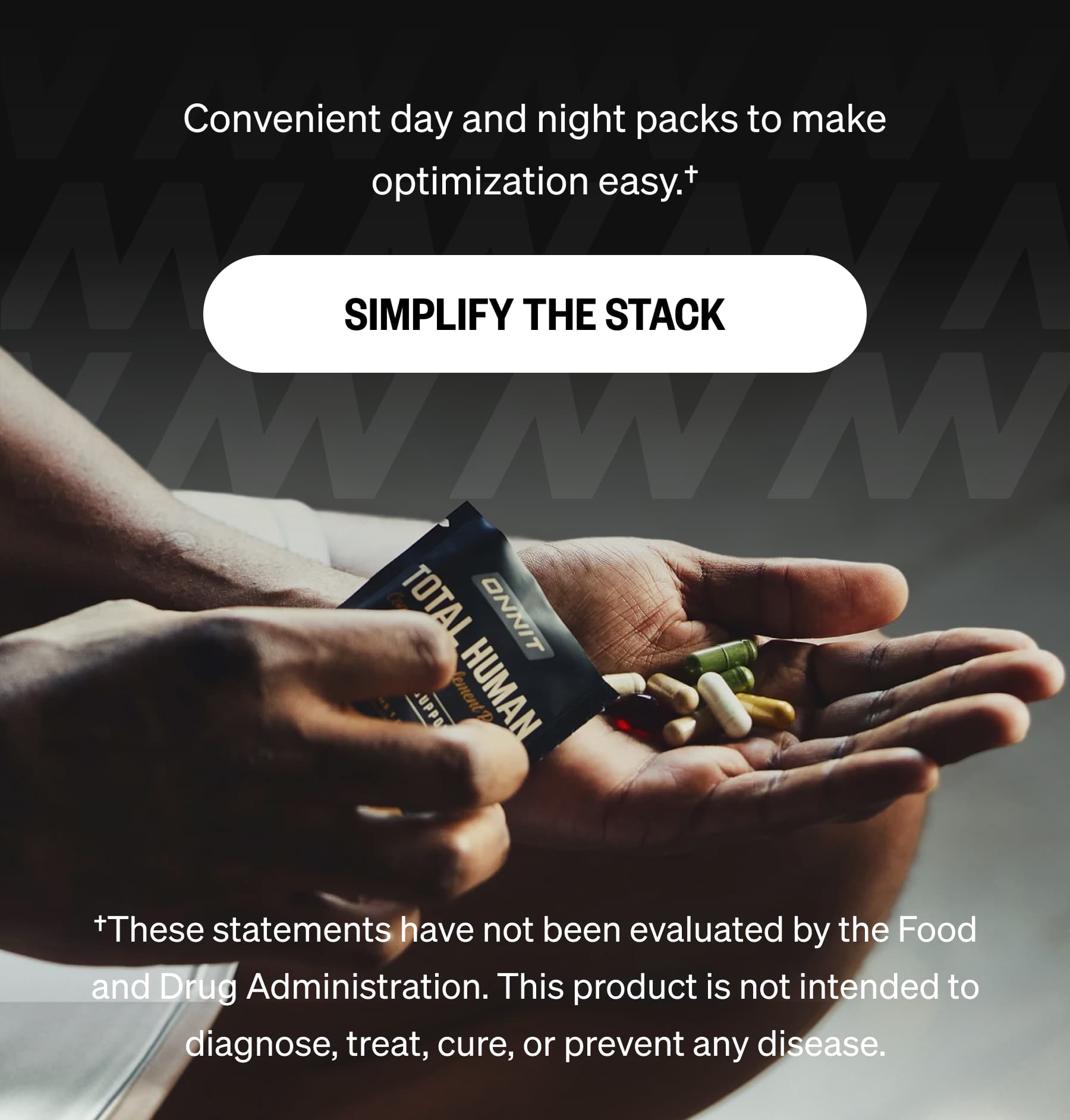 Convenient day and night packs to make optimization easy.† SIMPLIFY THE STACK †These statements have not been evaluated by the Food and Drug Administration. This product is not intended to diagnose, treat, cure, or prevent any disease.