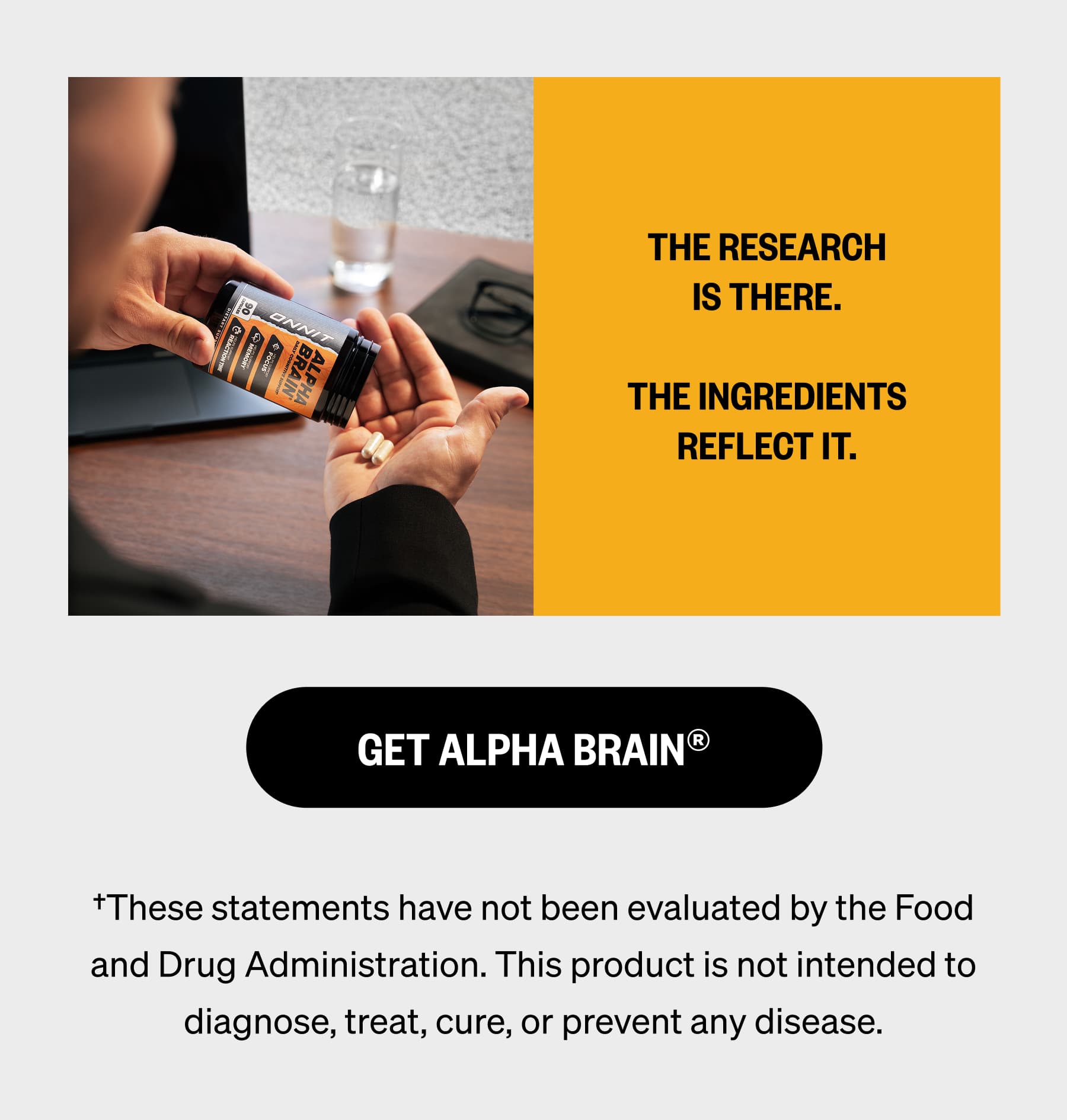 The research is there.  The ingredients reflect it. | GET ALPHA BRAIN® †These statements have not been evaluated by the Food and Drug Administration. This product is not intended to diagnose, treat, cure, or prevent any disease.