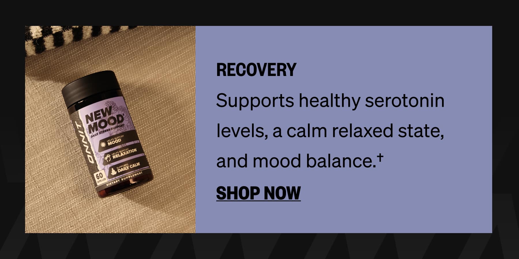 RECOVERY Supports healthy serotonin levels, a calm relaxed state, and mood balance.† SHOP NOW