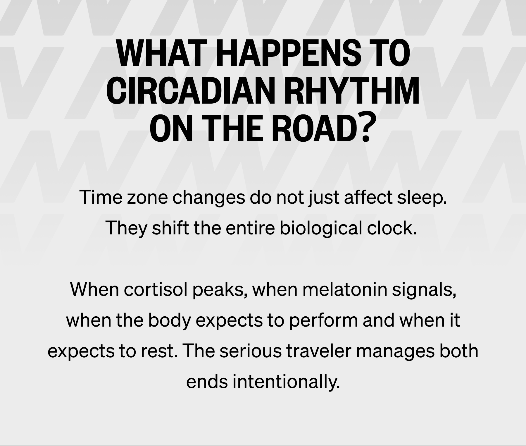 WHAT HAPPENS TO CIRCADIAN RHYTHM ON THE ROAD? Time zone changes do not just affect sleep. They shift the entire biological clock.   When cortisol peaks, when melatonin signals, when the body expects to perform and when it expects to rest. The serious traveler manages both ends intentionally.