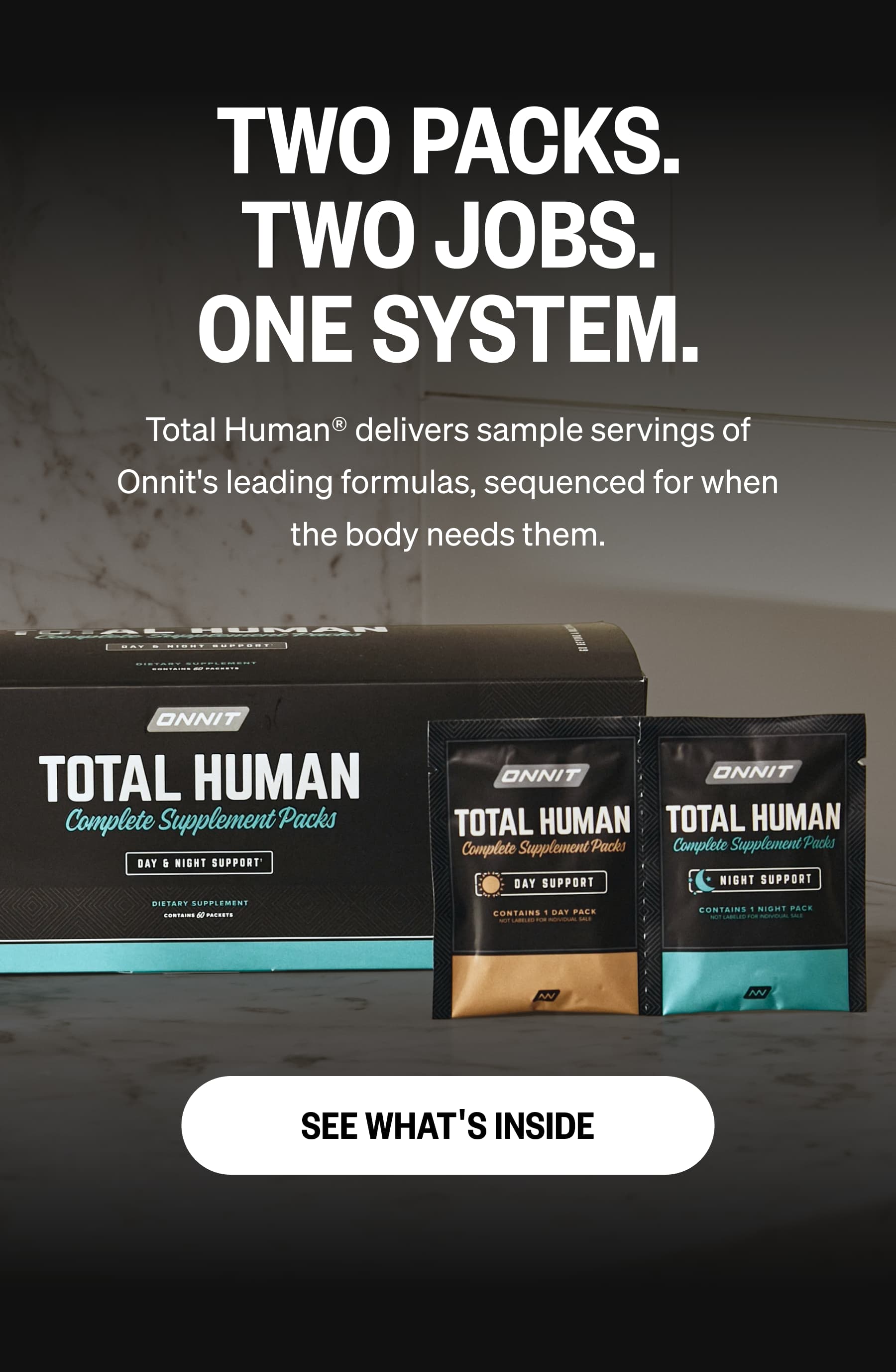 TWO PACKS. TWO JOBS. ONE SYSTEM. Total Human® delivers sample servings of Onnit's leading formulas, sequenced for when the body needs them. SEE WHAT'S INSIDE