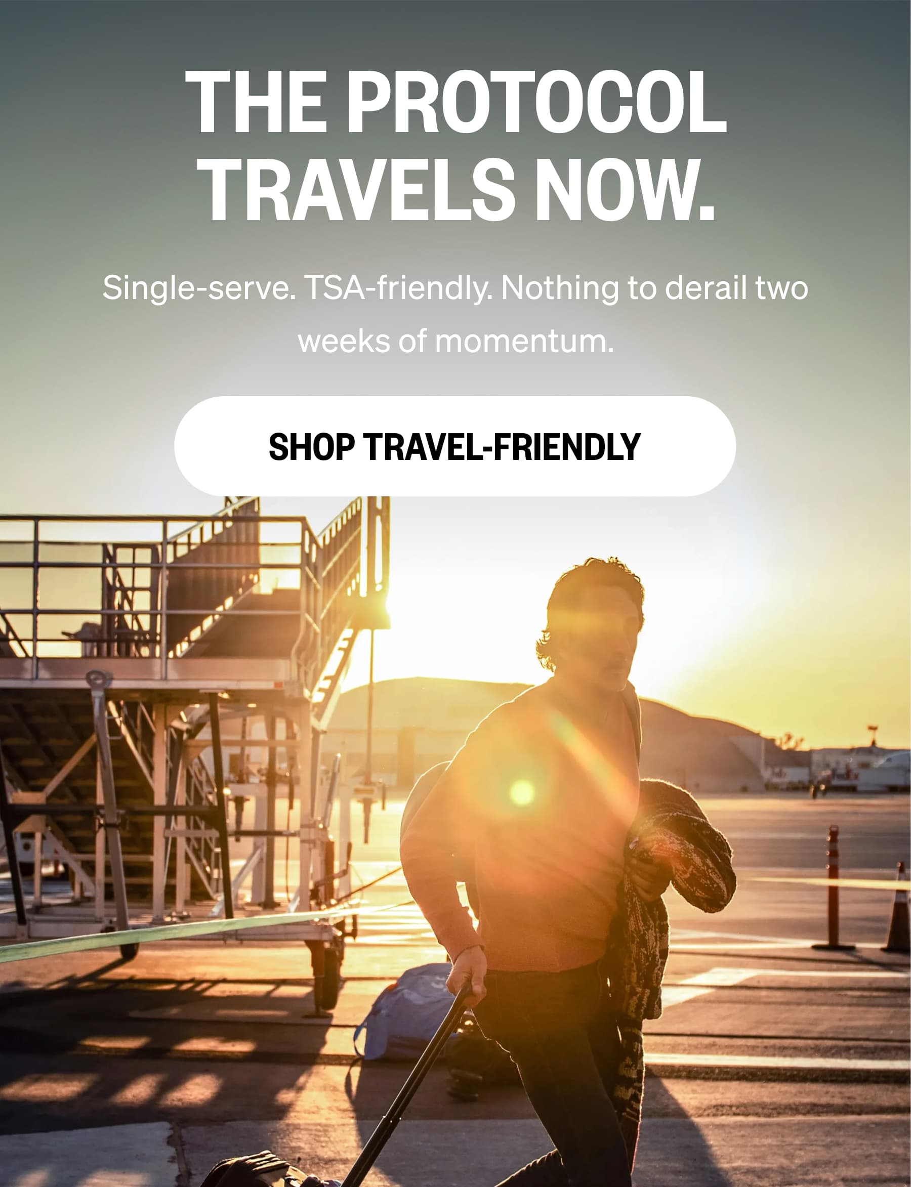 THE PROTOCOL TRAVELS NOW. Single-serve. TSA-friendly. Nothing to derail two weeks of momentum. SHOP TRAVEL-FRIENDLY