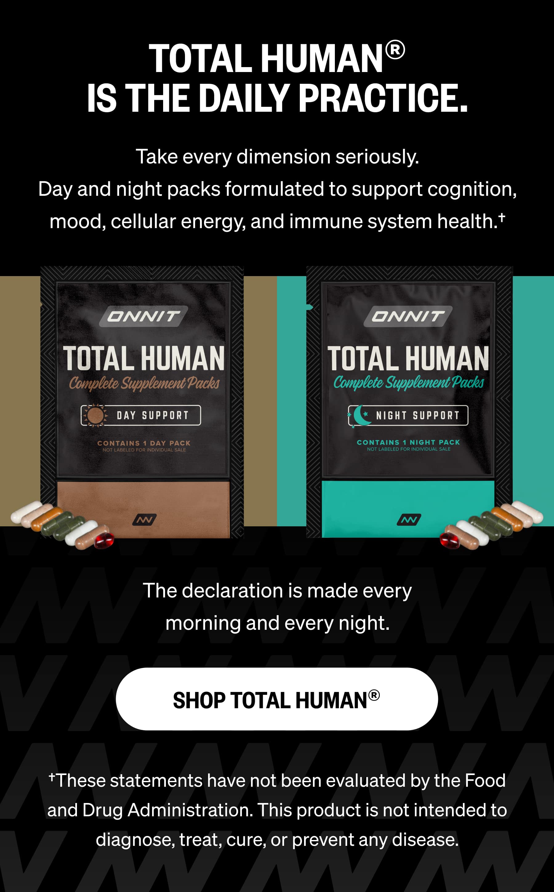 TOTAL HUMAN® IS THE DAILY PRACTICE. Take every dimension seriously. Day and night packs formulated to support cognition, mood, cellular energy, and immune system health.†  The declaration is made every morning and every night. SHOP TOTAL HUMAN® †These statements have not been evaluated by the Food and Drug Administration. This product is not intended to diagnose, treat, cure, or prevent any disease.