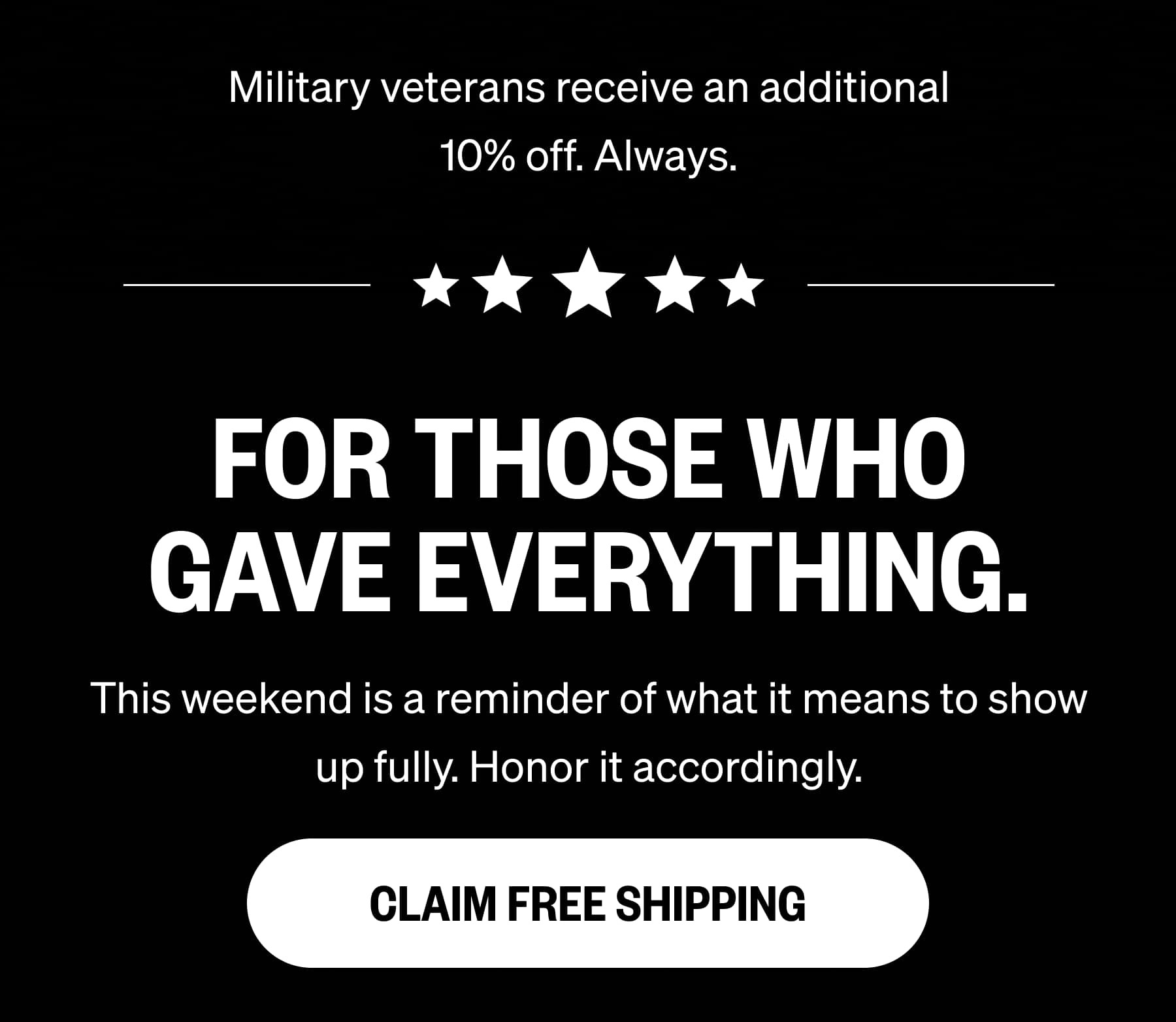 Military veterans receive an additional 10% off. Always. FOR THOSE WHO GAVE EVERYTHING. This weekend is a reminder of what it means to show up fully. Honor it accordingly. CLAIM FREE SHIPPING
