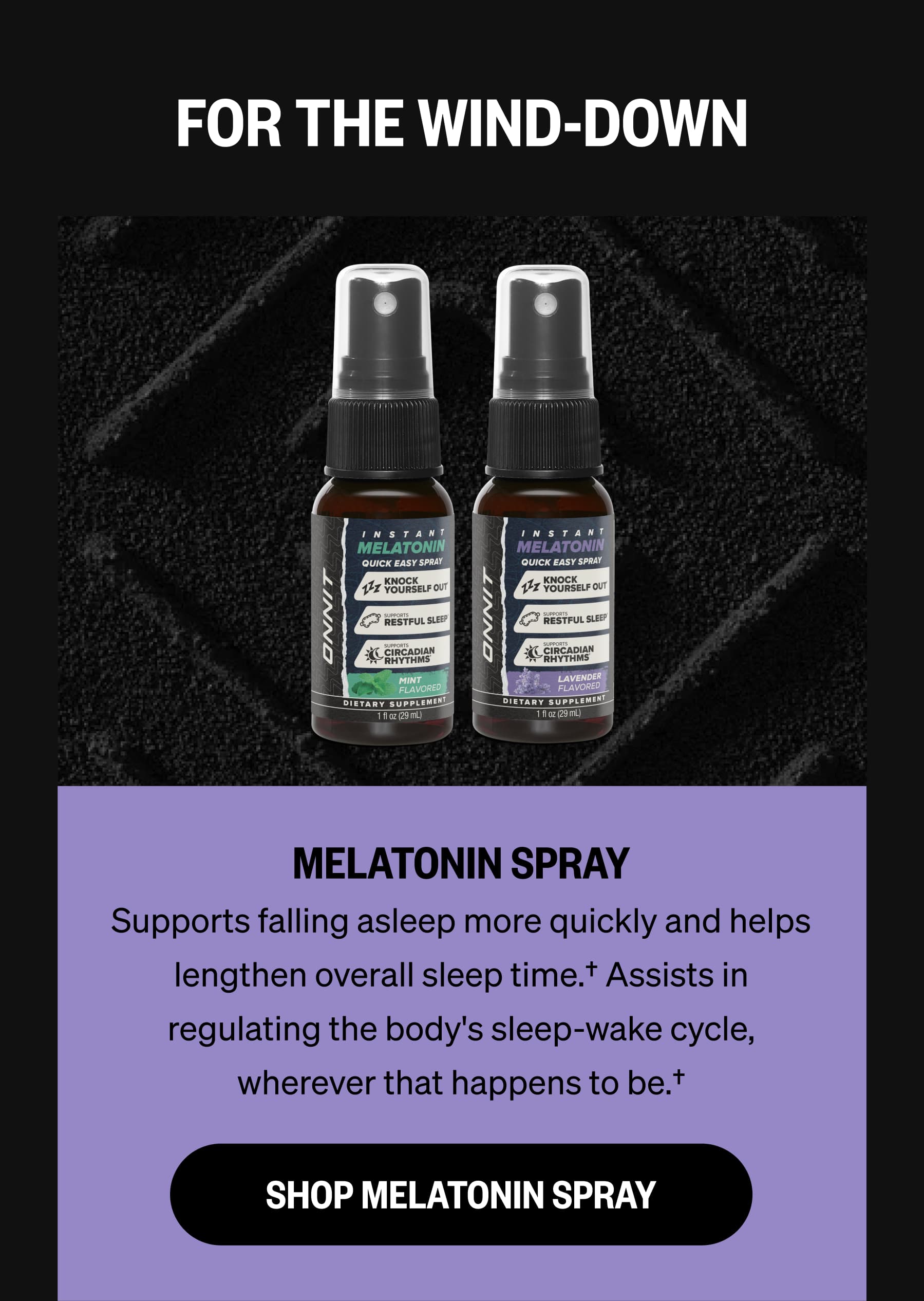 FOR THE WIND-DOWN MELATONIN SPRAY Supports falling asleep more quickly and helps lengthen overall sleep time.† Assists in regulating the body's sleep-wake cycle, wherever that happens to be.† SHOP MELATONIN SPRAY