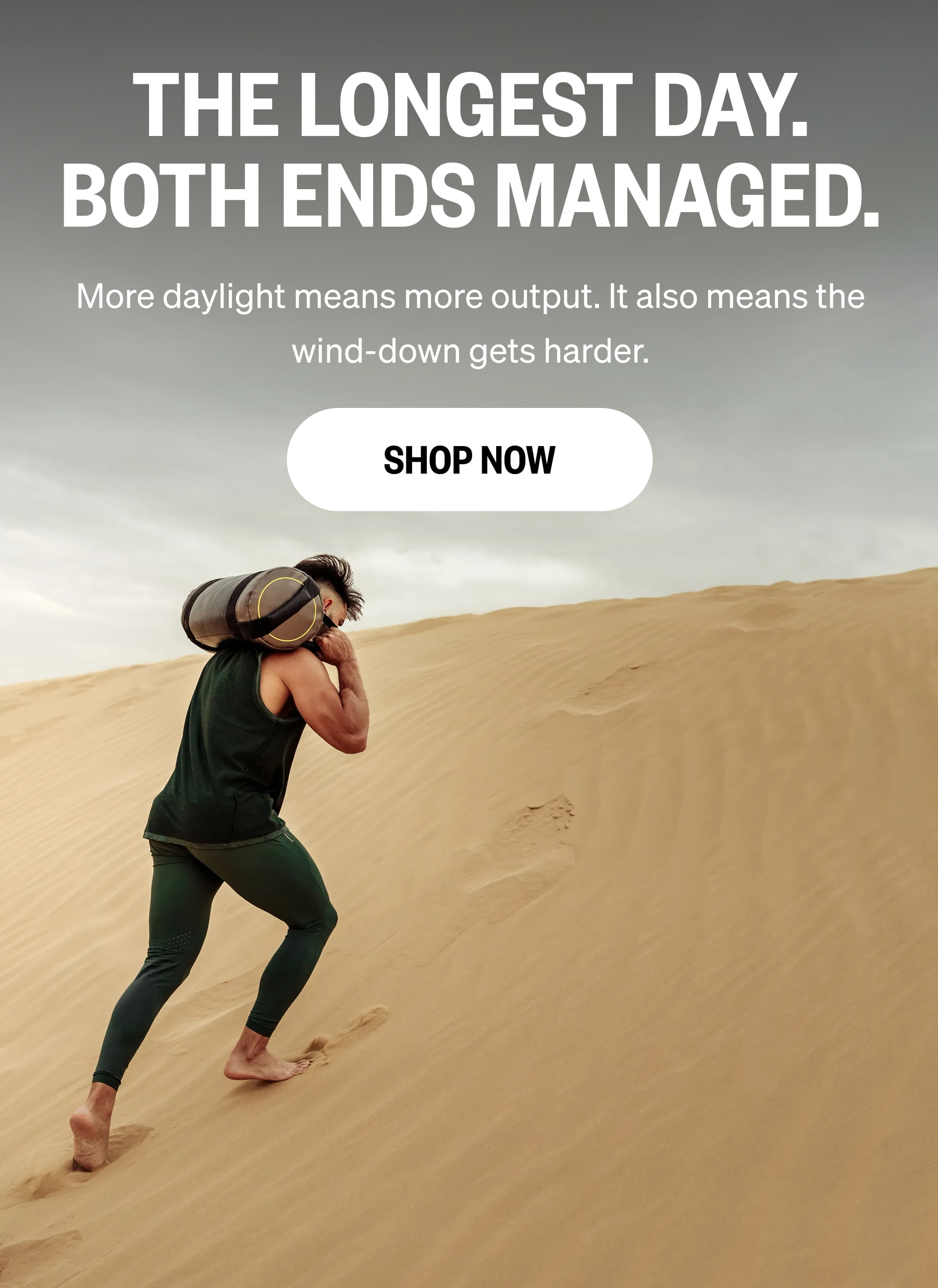 THE LONGEST DAY. BOTH ENDS MANAGED. More daylight means more output. It also means the wind-down gets harder. SHOP NOW