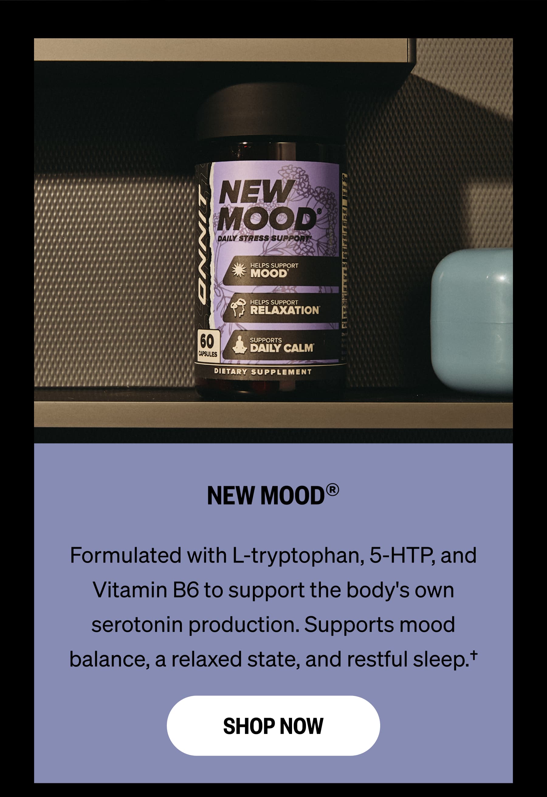 NEW MOOD®. Formulated with L-tryptophan, 5-HTP, and Vitamin B6 to support the body's own serotonin production. Supports mood balance, a relaxed state, and restful sleep.† SHOP NOW