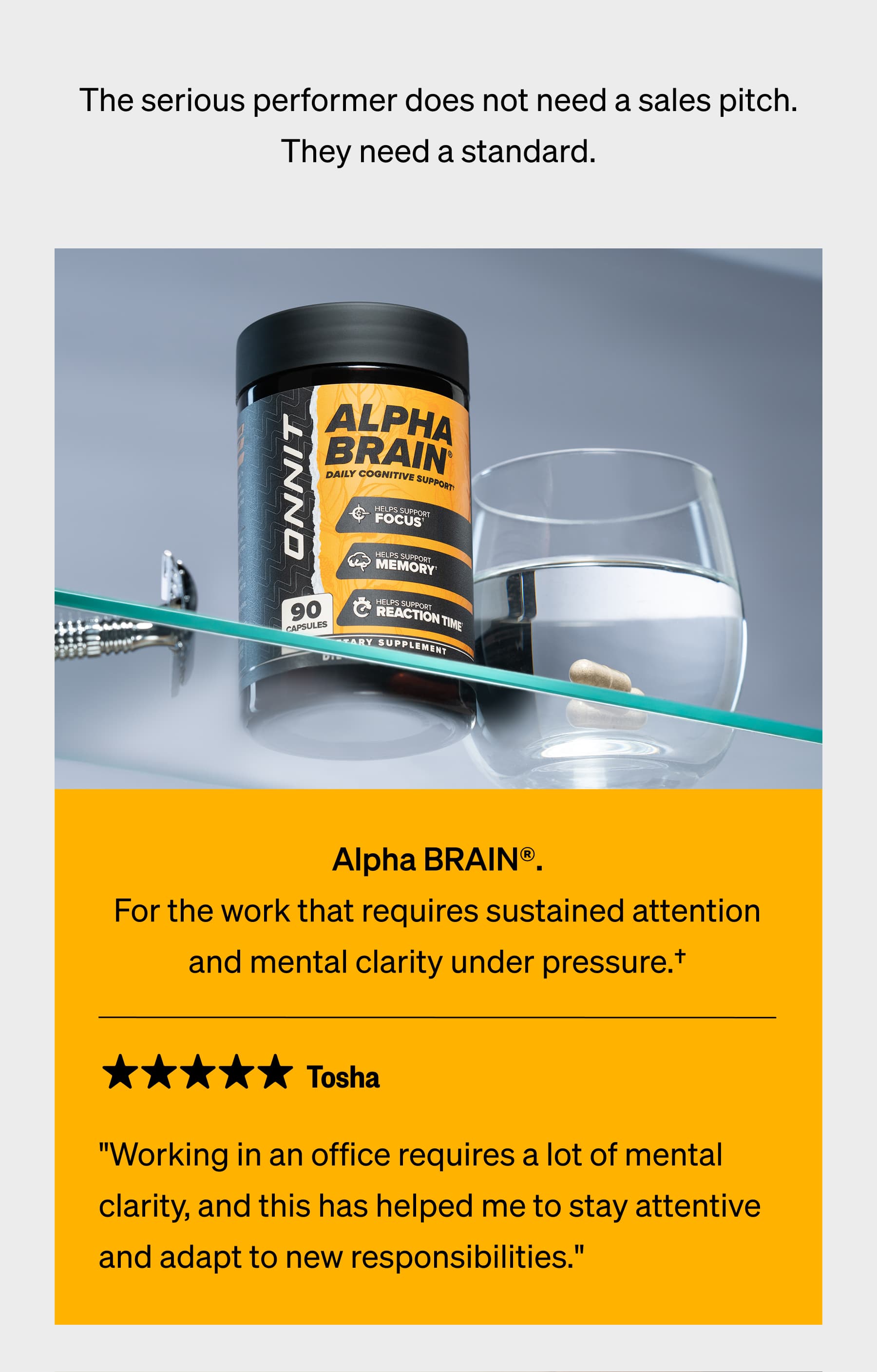 The serious performer does not need a sales pitch. They need a standard. | Alpha BRAIN®. For the work that requires sustained attention and mental clarity under pressure.† Tosha  "Working in an office requires a lot of mental clarity, and this has helped me to stay attentive and adapt to new responsibilities."