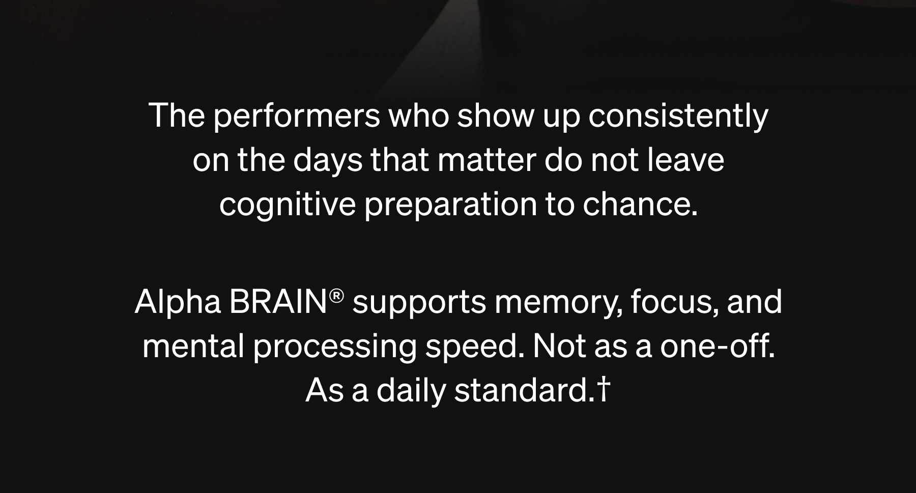 The performers who show up consistently on the days that matter do not leave cognitive preparation to chance.  Alpha BRAIN® supports memory, focus, and mental processing speed. Not as a one-off. As a daily standard.†