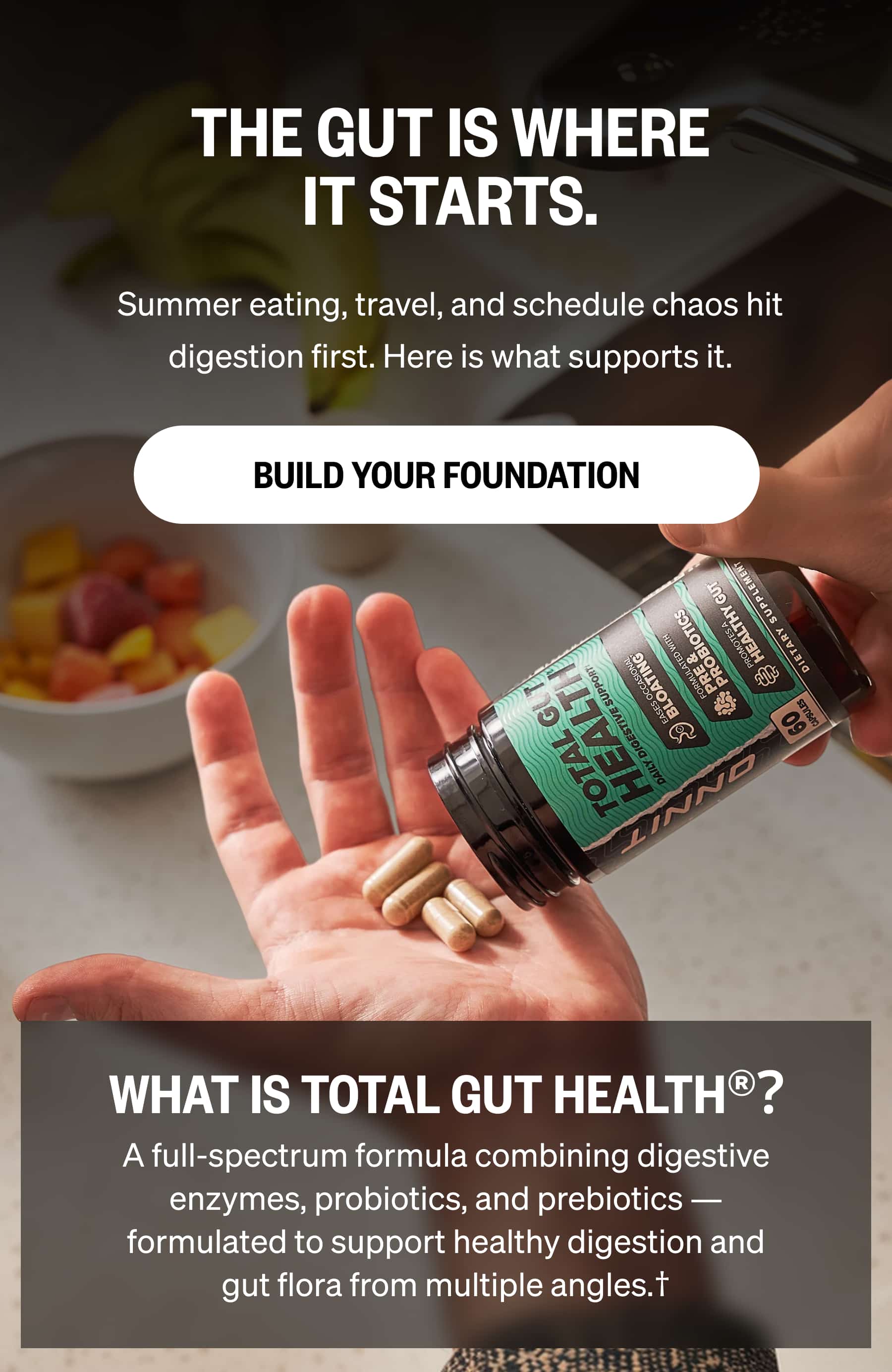 THE GUT IS WHERE IT STARTS. Summer eating, travel, and schedule chaos hit digestion first. Here is what supports it. Build Your Foundation WHAT IS TOTAL GUT HEALTH®? A full-spectrum formula combining digestive enzymes, probiotics, and prebiotics — formulated to support healthy digestion and gut flora from multiple angles.†
