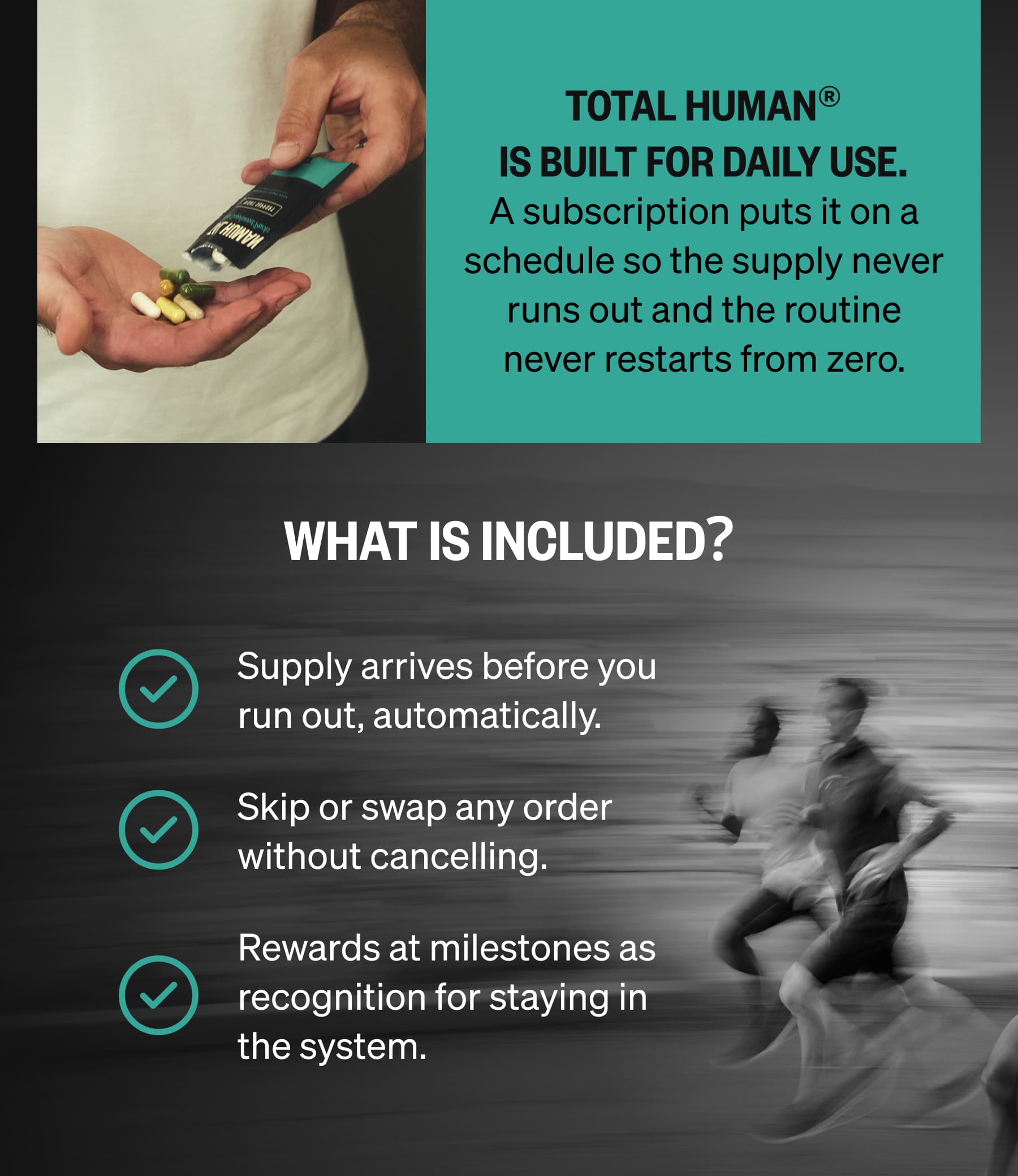 Total Human® is built for daily use. A subscription puts it on a schedule so the supply never runs out and the routine never restarts from zero. | WHAT IS INCLUDED? Supply arrives before you run out, automatically. Skip or swap any order without cancelling. Rewards at milestones as recognition for staying in the system.