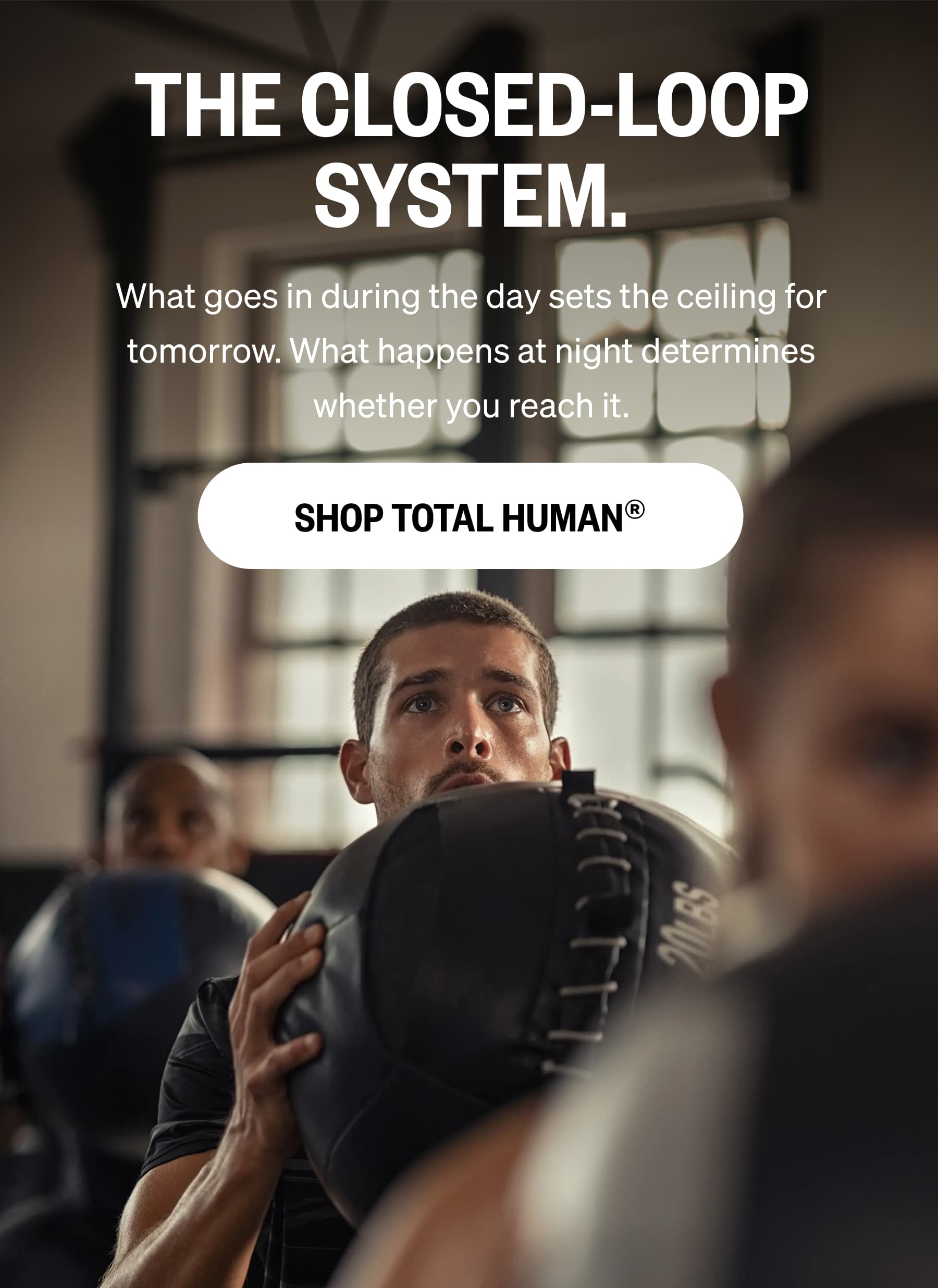 THE CLOSED-LOOP SYSTEM. What goes in during the day sets the ceiling for tomorrow. What happens at night determines whether you reach it. SHOP TOTAL HUMAN®