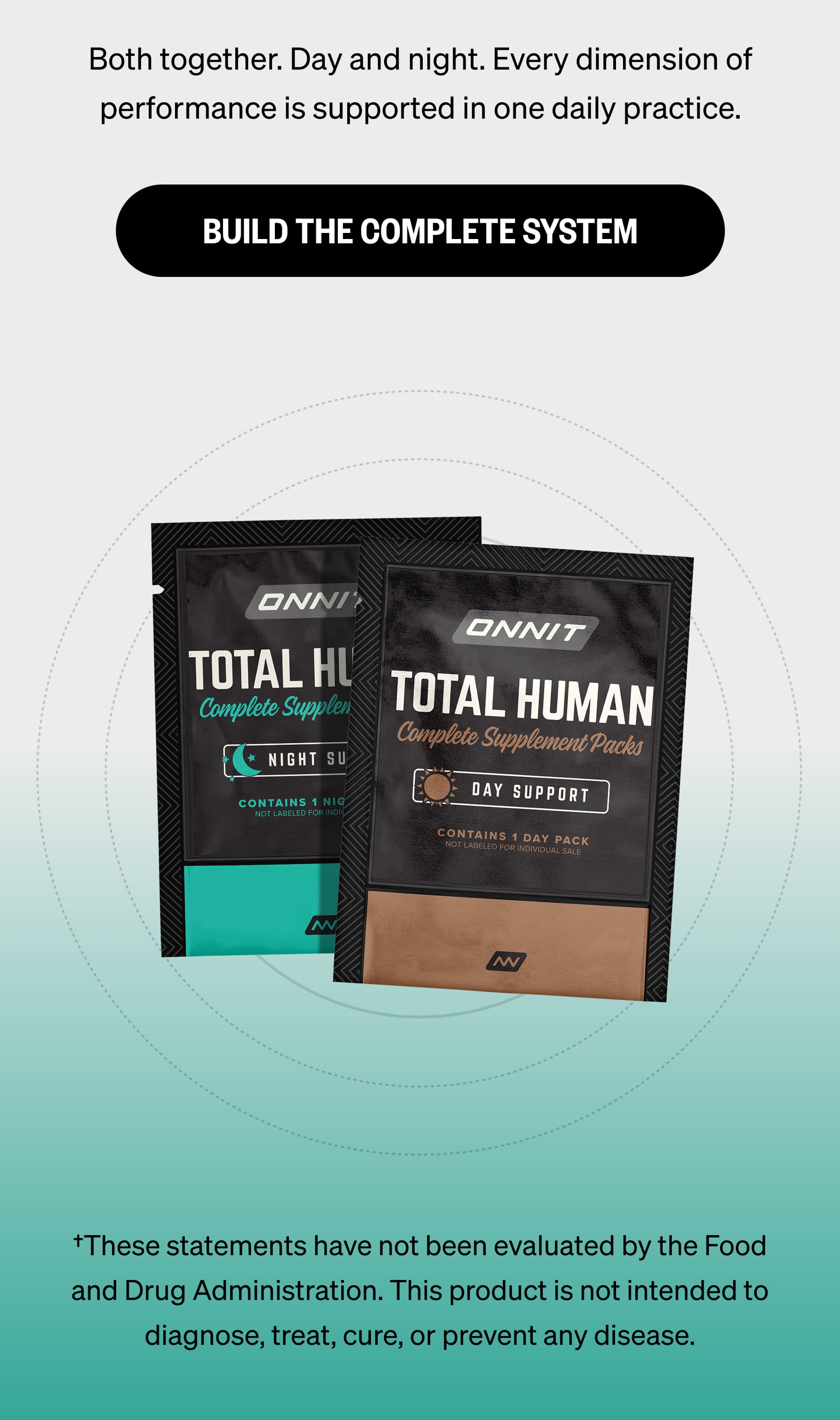 Both together. Day and night. Every dimension of performance is supported in one daily practice. BUILD THE COMPLETE SYSTEM †These statements have not been evaluated by the Food and Drug Administration. This product is not intended to diagnose, treat, cure, or prevent any disease.