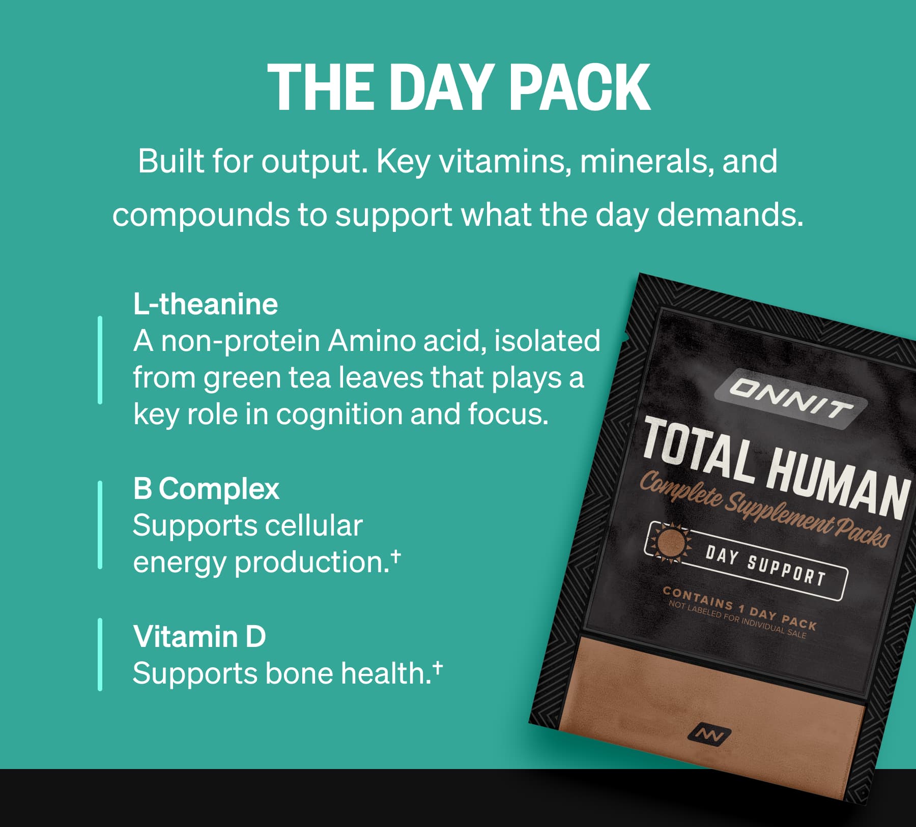 The Day Pack Built for output. Key vitamins, minerals, and compounds to support what the day demands. L-theanine A non-protein Amino acid, isolated from green tea leaves that plays a key role in cognition and focus. B Complex Supports cellular energy production.† Vitamin D Supports bone health.†