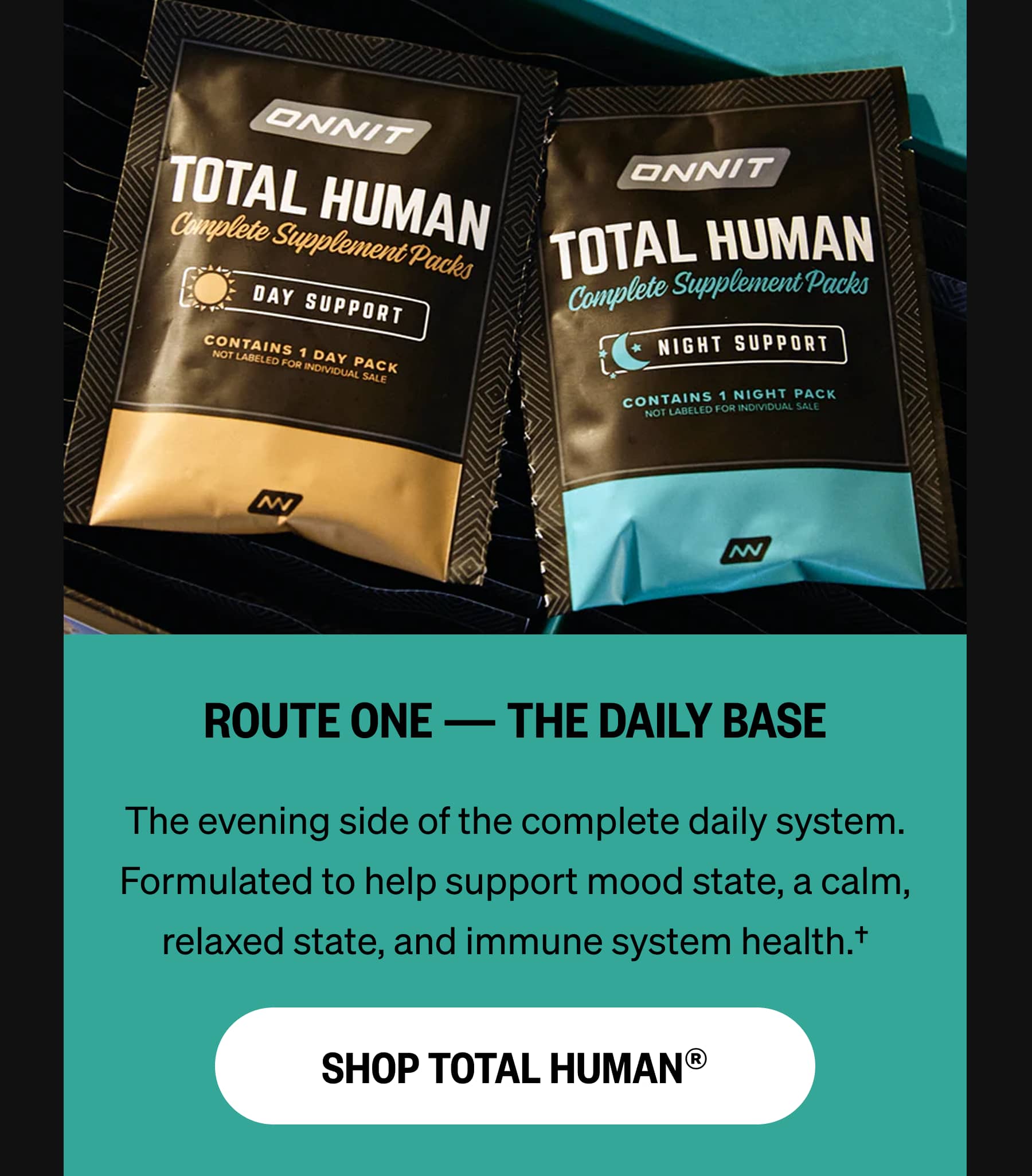 ROUTE ONE — THE DAILY BASE The evening side of the complete daily system. Formulated to help support mood state, a calm, relaxed state, and immune system health.† SHOP TOTAL HUMAN®