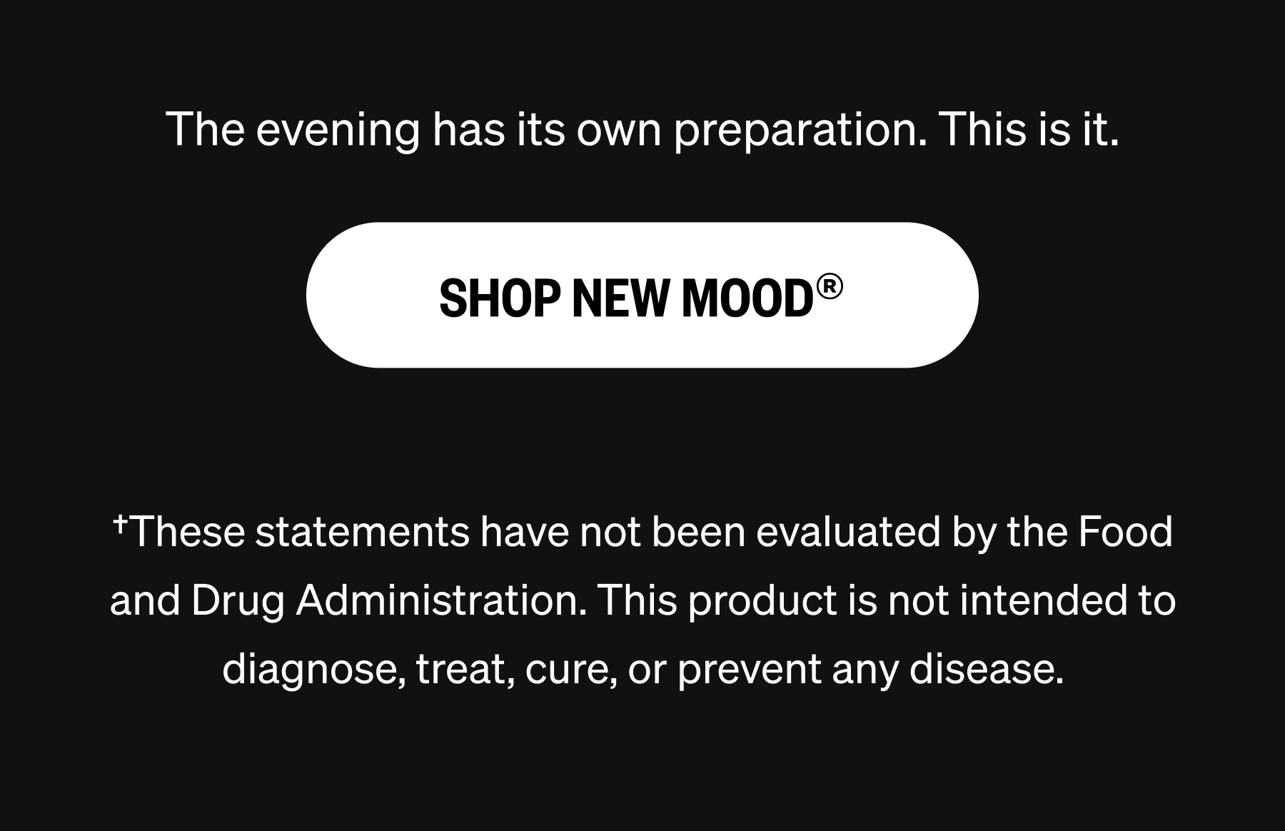 The evening has its own preparation. This is it. SHOP NEW MOOD® †These statements have not been evaluated by the Food and Drug Administration. This product is not intended to diagnose, treat, cure, or prevent any disease.