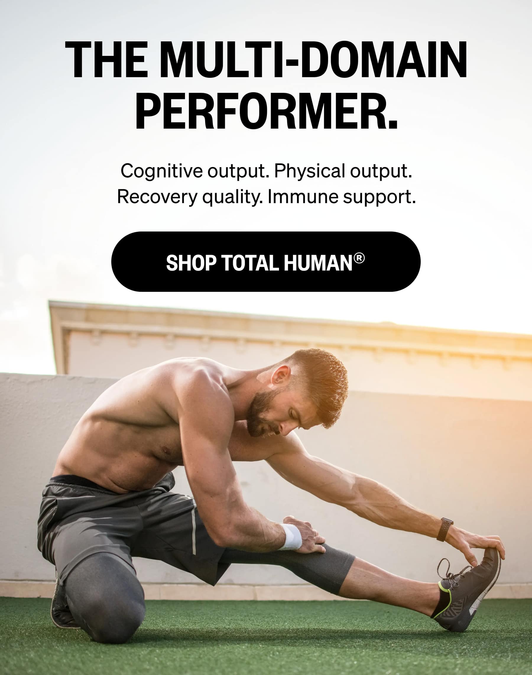 THE MULTI-DOMAIN PERFORMER. Cognitive output. Physical output. Recovery quality. Immune support. SHOP TOTAL HUMAN®