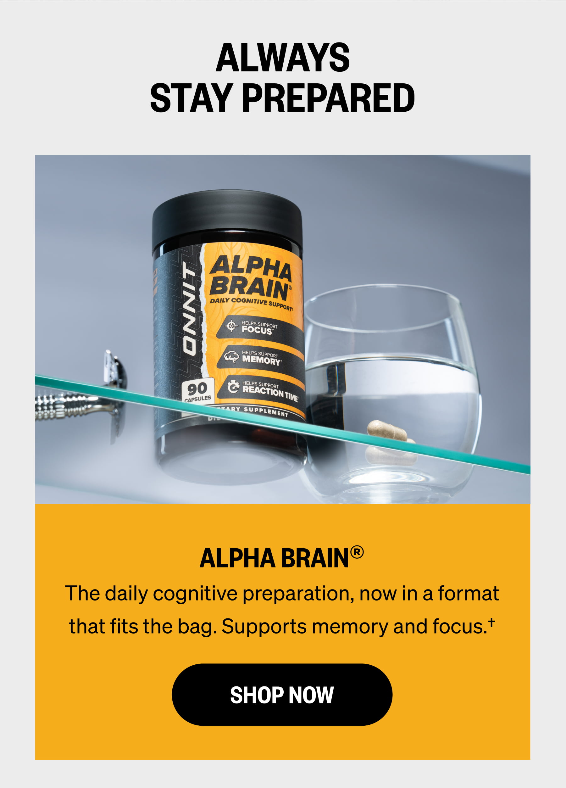 ALWAYS STAY PREPARED ALPHA BRAIN® The daily cognitive preparation, now in a format that fits the bag. Supports memory and focus.† SHOP NOW