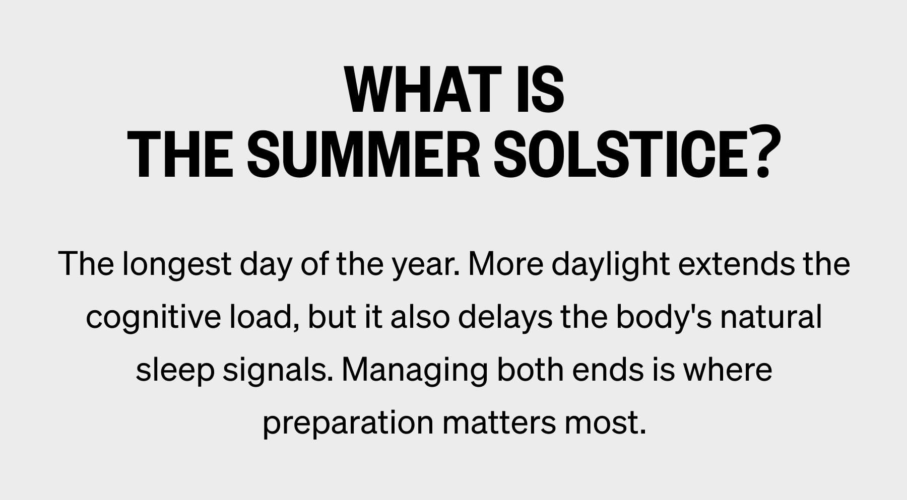 WHAT IS THE SUMMER SOLSTICE? The longest day of the year. More daylight extends the cognitive load, but it also delays the body's natural sleep signals. Managing both ends is where preparation matters most.