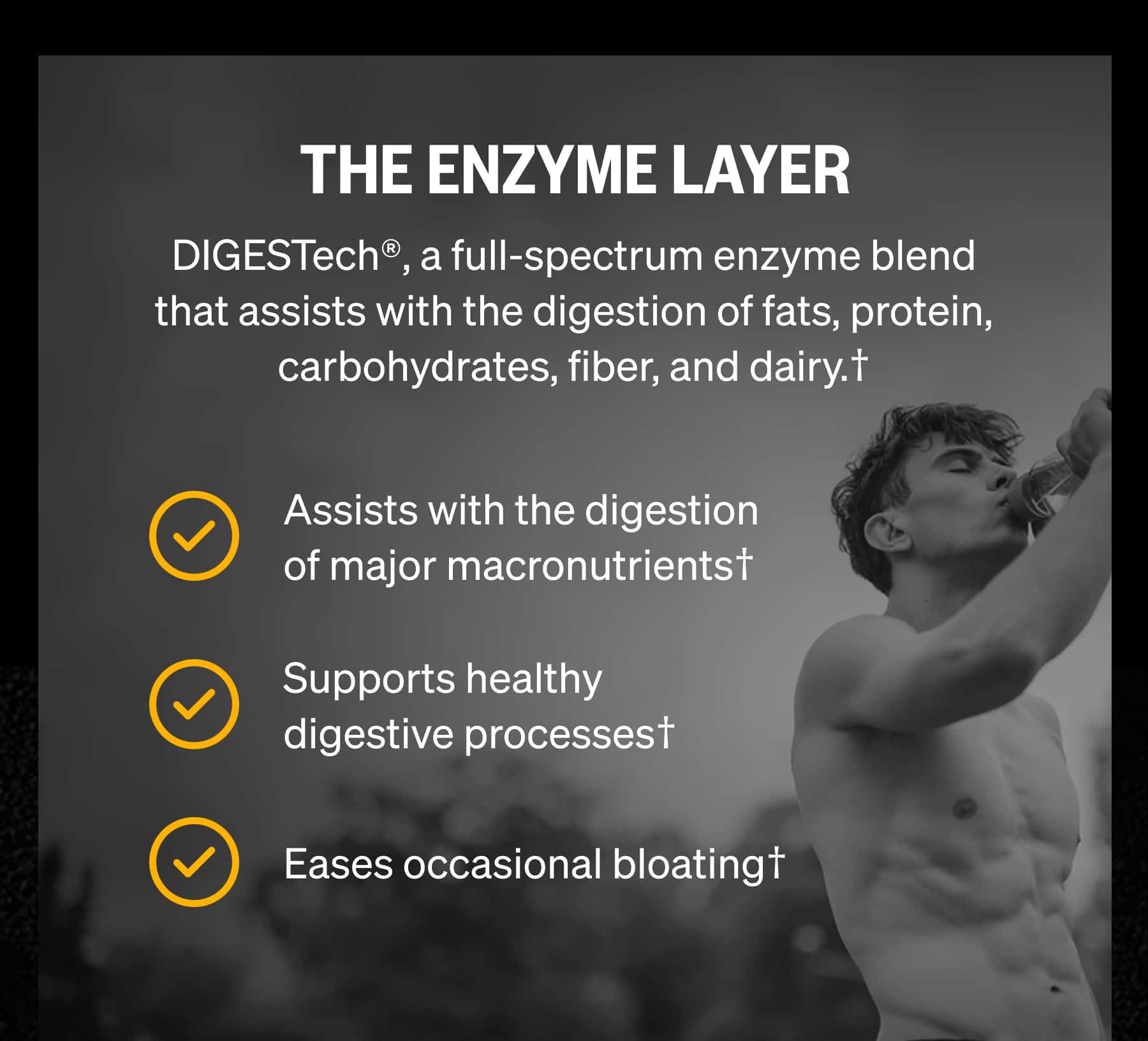 THE ENZYME LAYER DIGESTech®, a full-spectrum enzyme blend that assists with the digestion of fats, protein, carbohydrates, fiber, and dairy.† Assists with the digestion of major macronutrients† Supports healthy digestive processes† Eases occasional bloating†