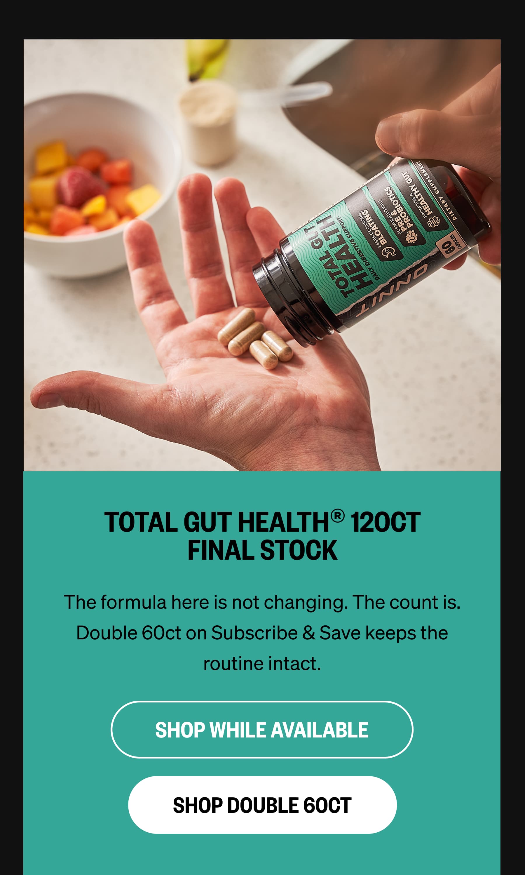 TOTAL GUT HEALTH® 120CT FINAL STOCK The formula here is not changing. The count is.  Double 60ct on Subscribe & Save keeps the routine intact. SHOP WHILE AVAILABLE SHOP DOUBLE 60CT