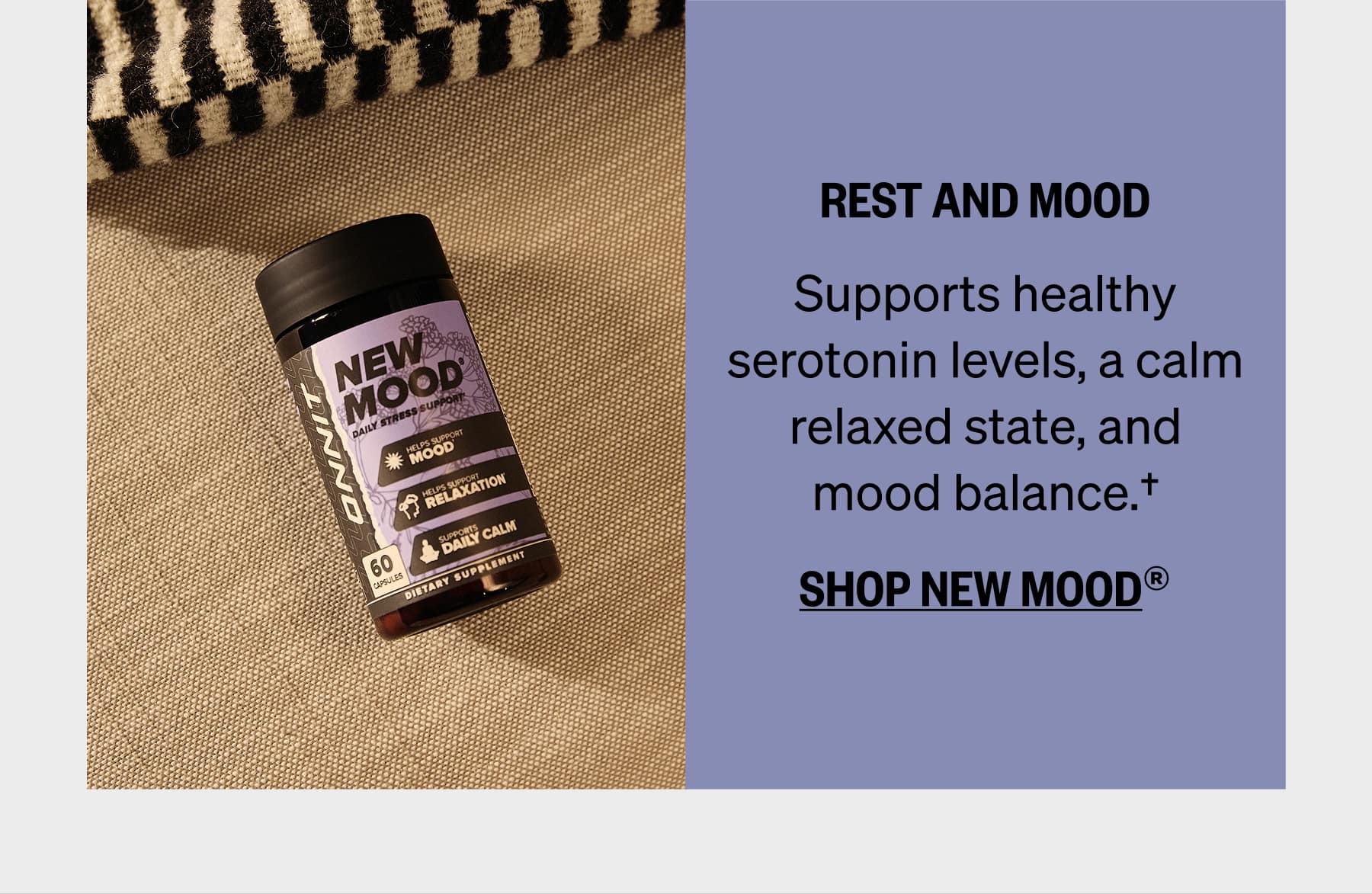 REST AND MOOD Supports healthy serotonin levels, a calm relaxed state, and mood balance.† SHOP NEW MOOD®