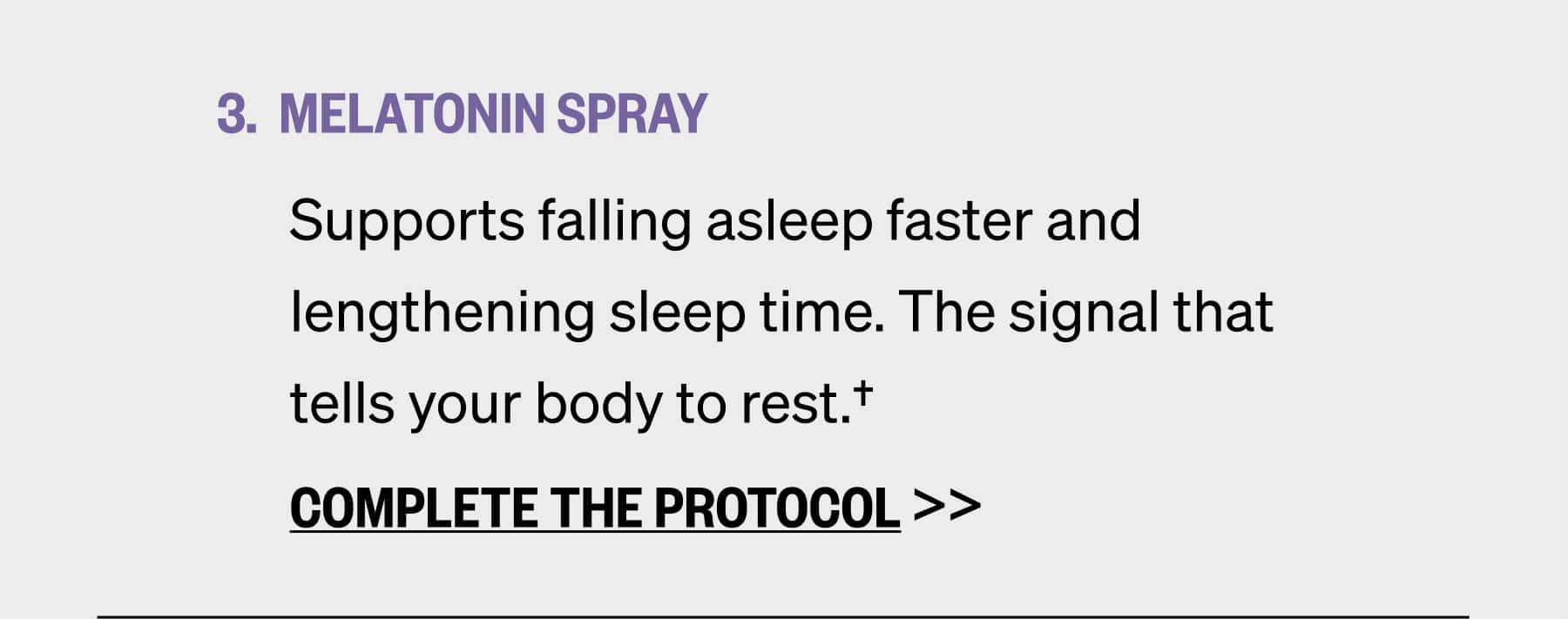 MELATONIN SPRAY Supports falling asleep faster and lengthening sleep time. The signal that tells your body to rest.†  COMPLETE THE PROTOCOL >>