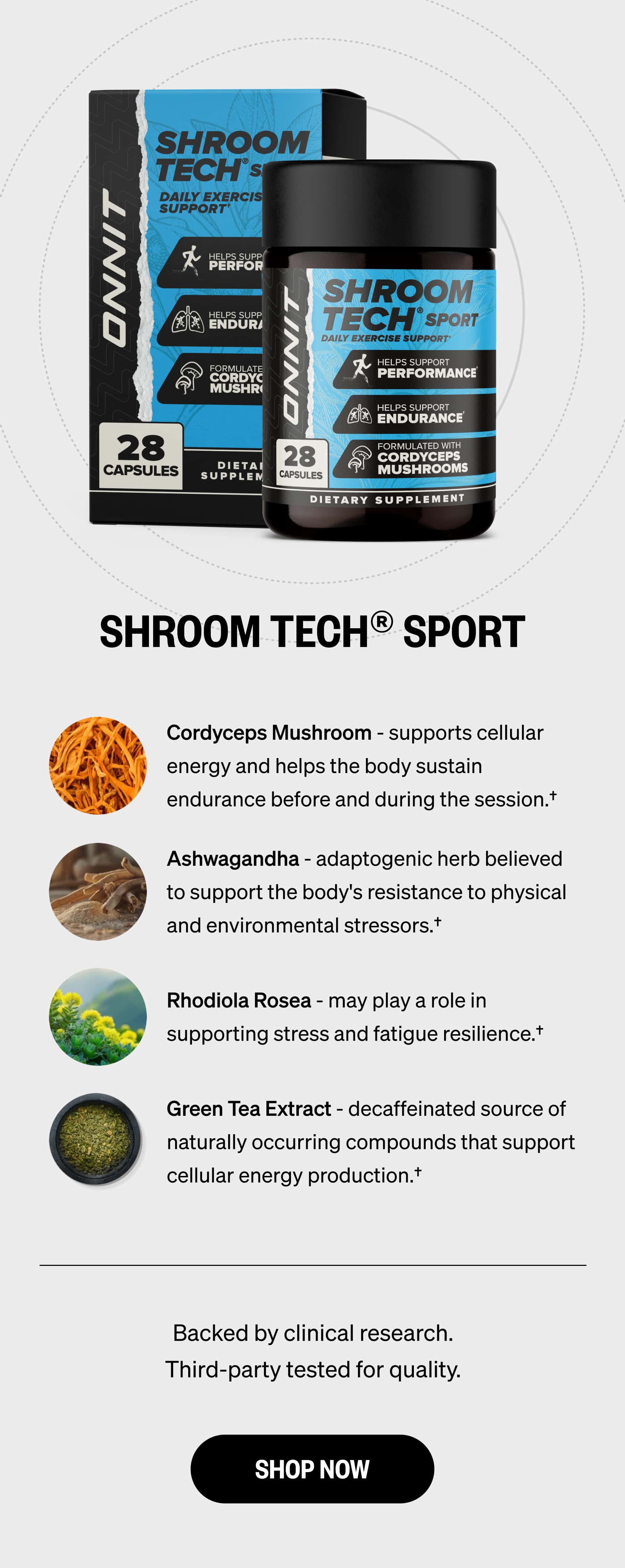 SHROOM TECH® SPORT Cordyceps Mushroom - supports cellular energy and helps the body sustain endurance before and during the session.† | Ashwagandha - adaptogenic herb believed to support the body's resistance to physical and environmental stressors.† | Rhodiola Rosea - may play a role in supporting stress and fatigue resilience.† | Green Tea Extract - decaffeinated source of naturally occurring compounds that support cellular energy production.† | Backed by clinical research. Third-party tested for quality. | SHOP NOW