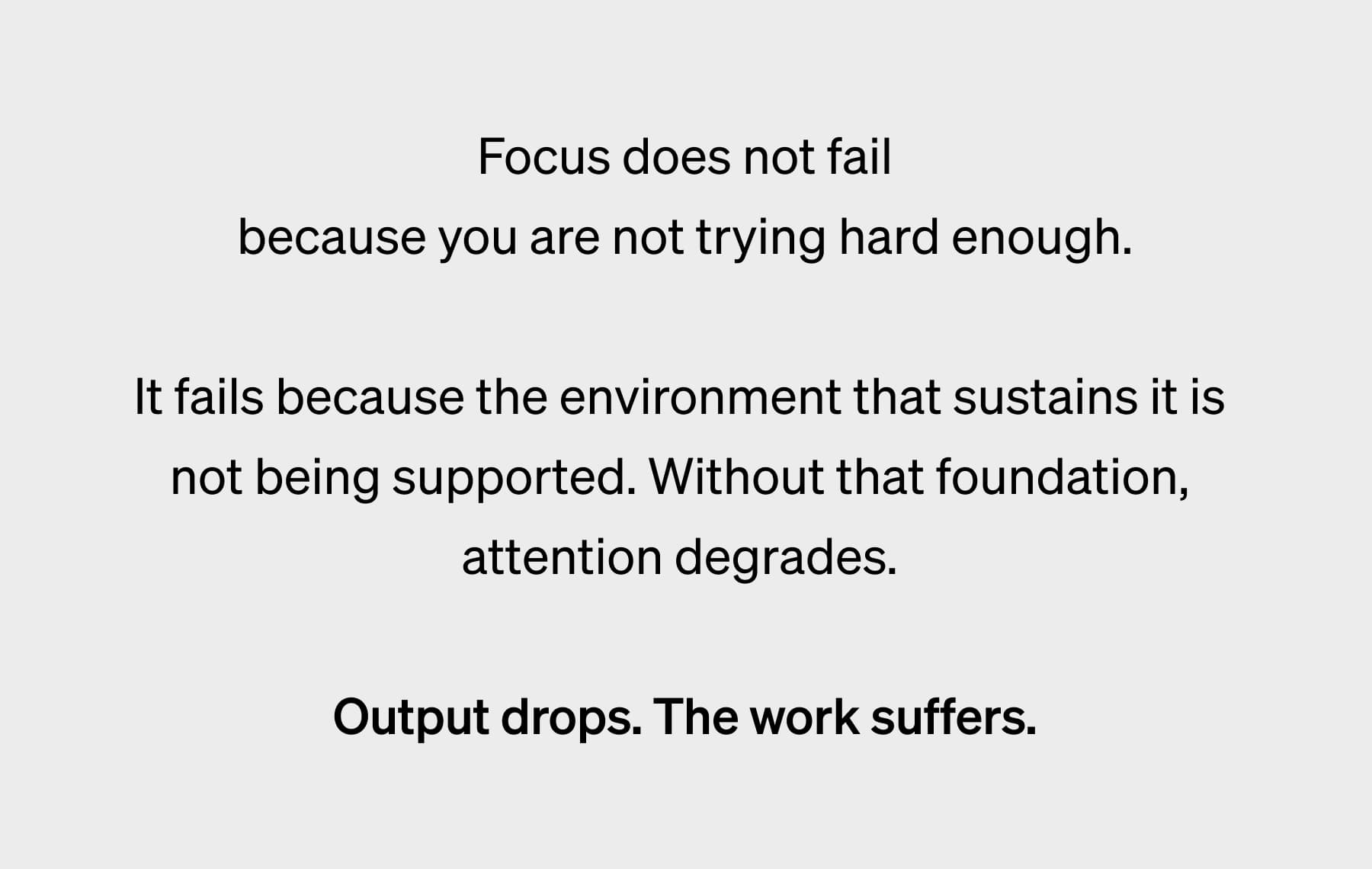Focus does not fail because you are not trying hard enough.  It fails because the environment that sustains it is  not being supported. Without that foundation,  attention degrades.&nbsp;  Output drops. The work suffers.