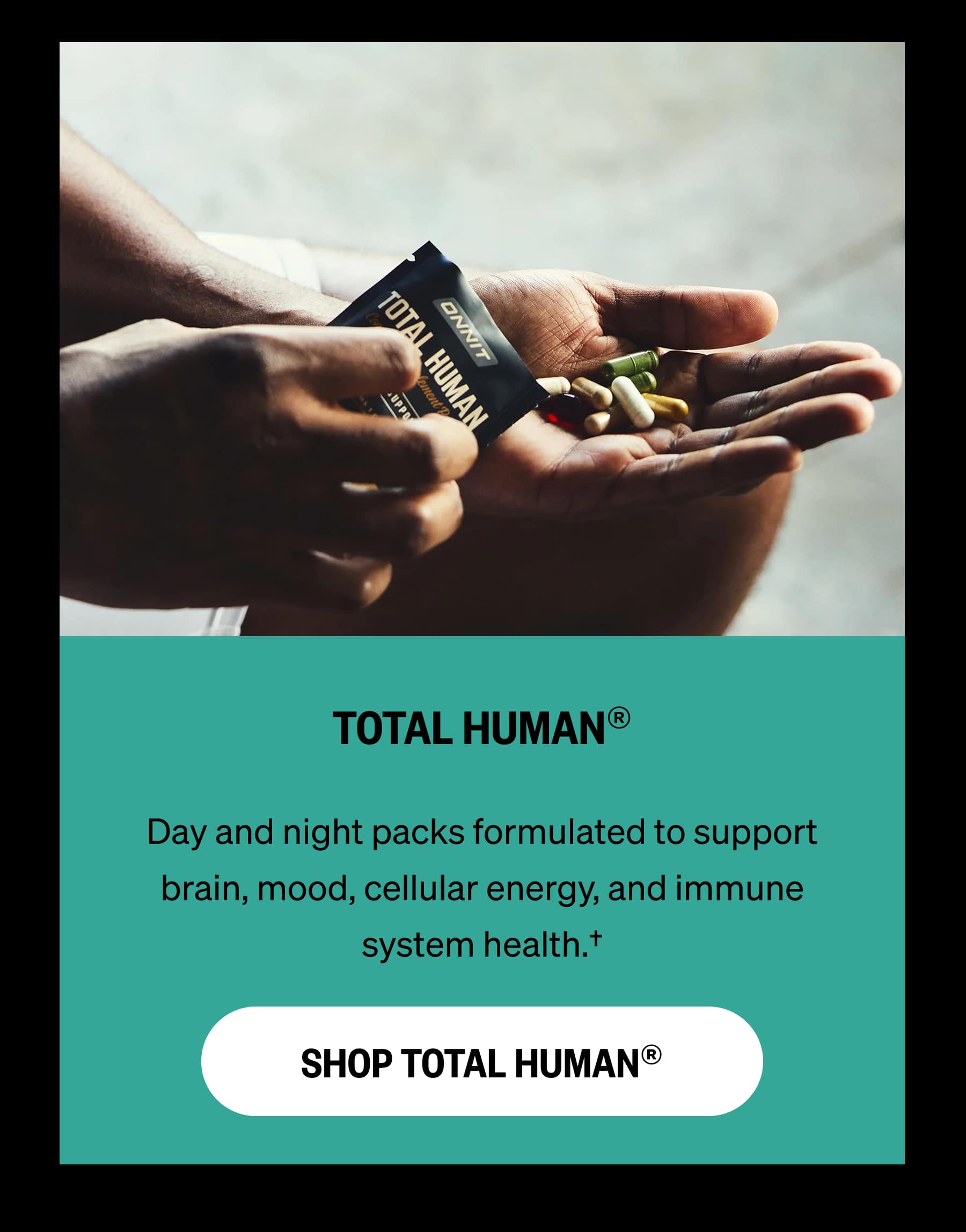 TOTAL HUMAN® Day and night packs formulated to support brain, mood, cellular energy, and immune system health.† SHOP TOTAL HUMAN®