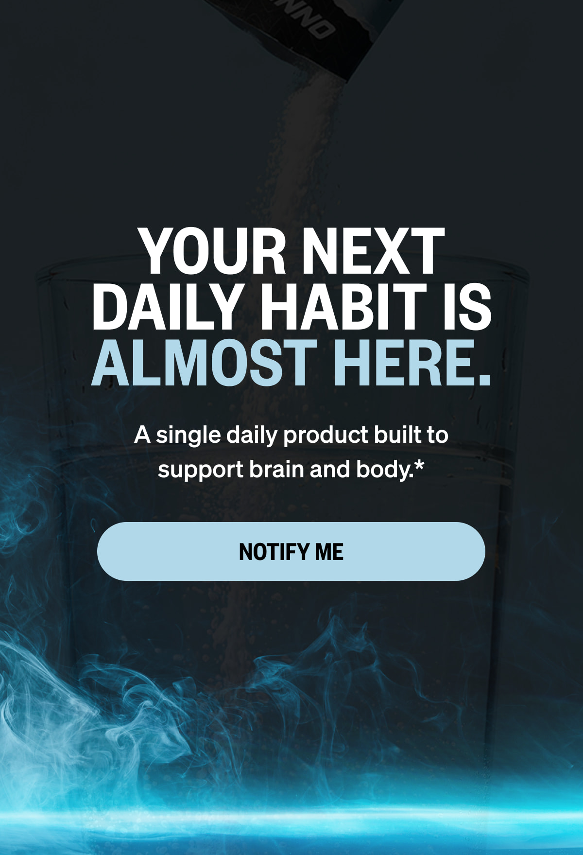 YOUR NEXT DAILY HABIT IS ALMOST HERE. A single daily product built to support brain and body.* NOTIFY ME