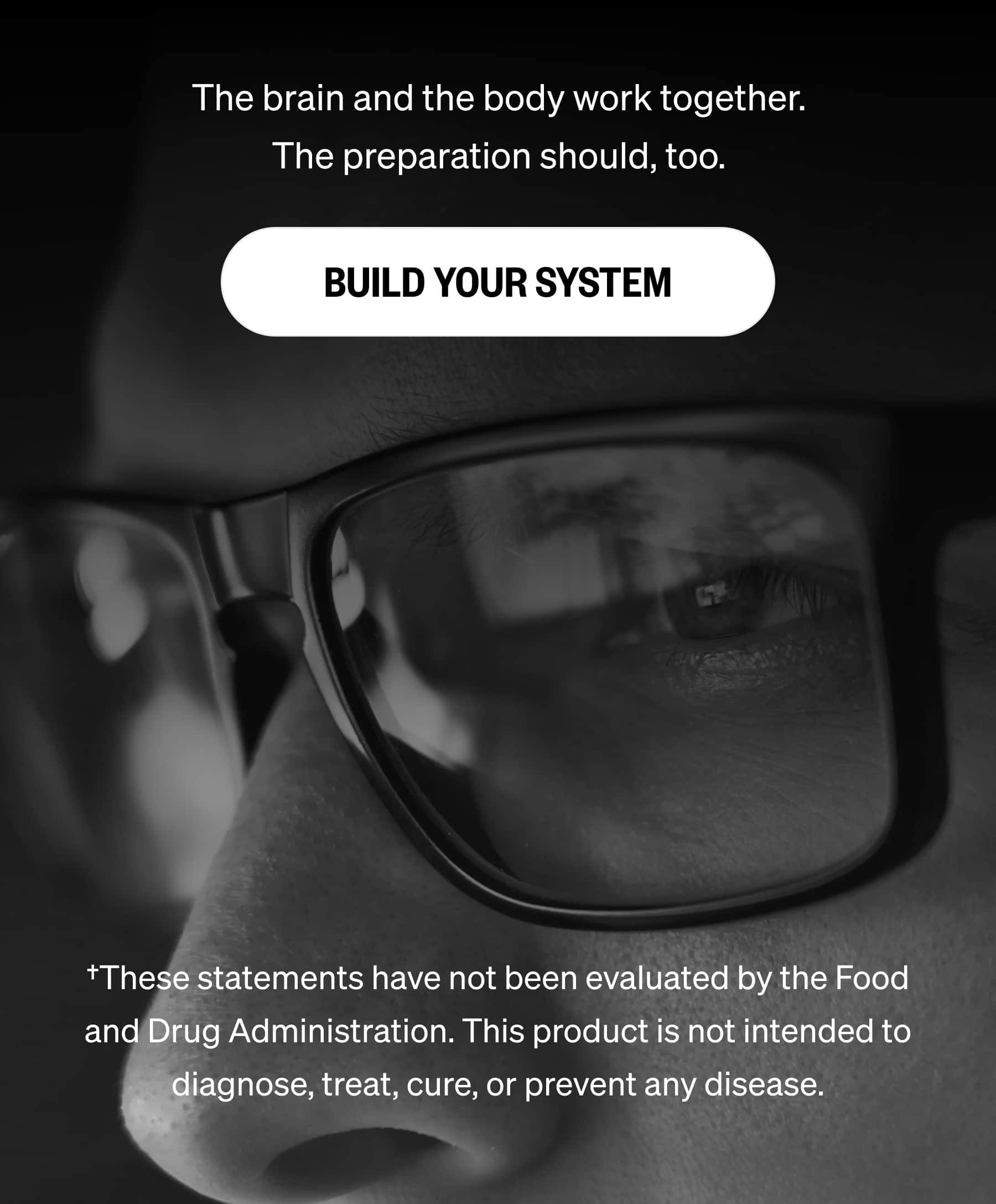 The brain and the body work together. The preparation should, too. BUILD YOUR SYSTEM †These statements have not been evaluated by the Food and Drug Administration. This product is not intended to diagnose, treat, cure, or prevent any disease.