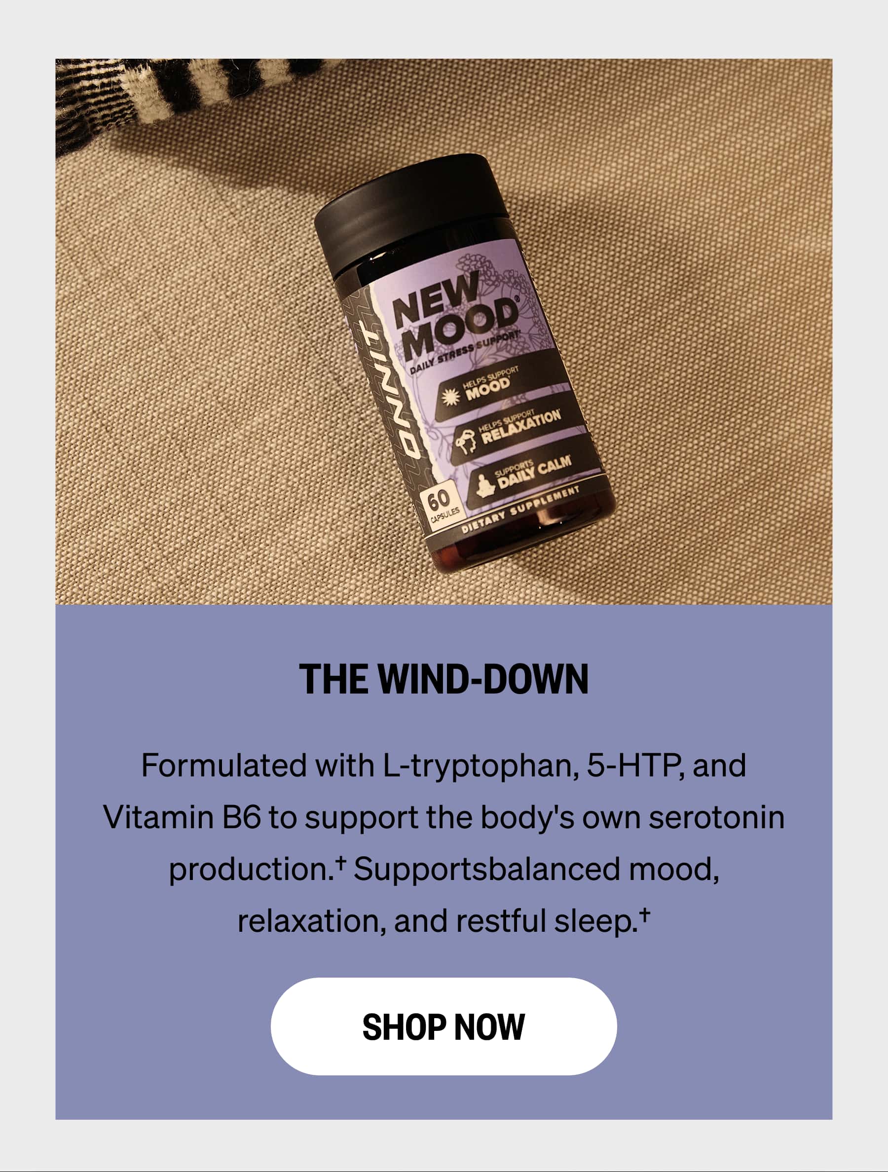 THE WIND-DOWN Formulated with L-tryptophan, 5-HTP, and Vitamin B6 to support the body's own serotonin production.† Supportsbalanced mood, relaxation, and restful sleep.†  SHOP NOW