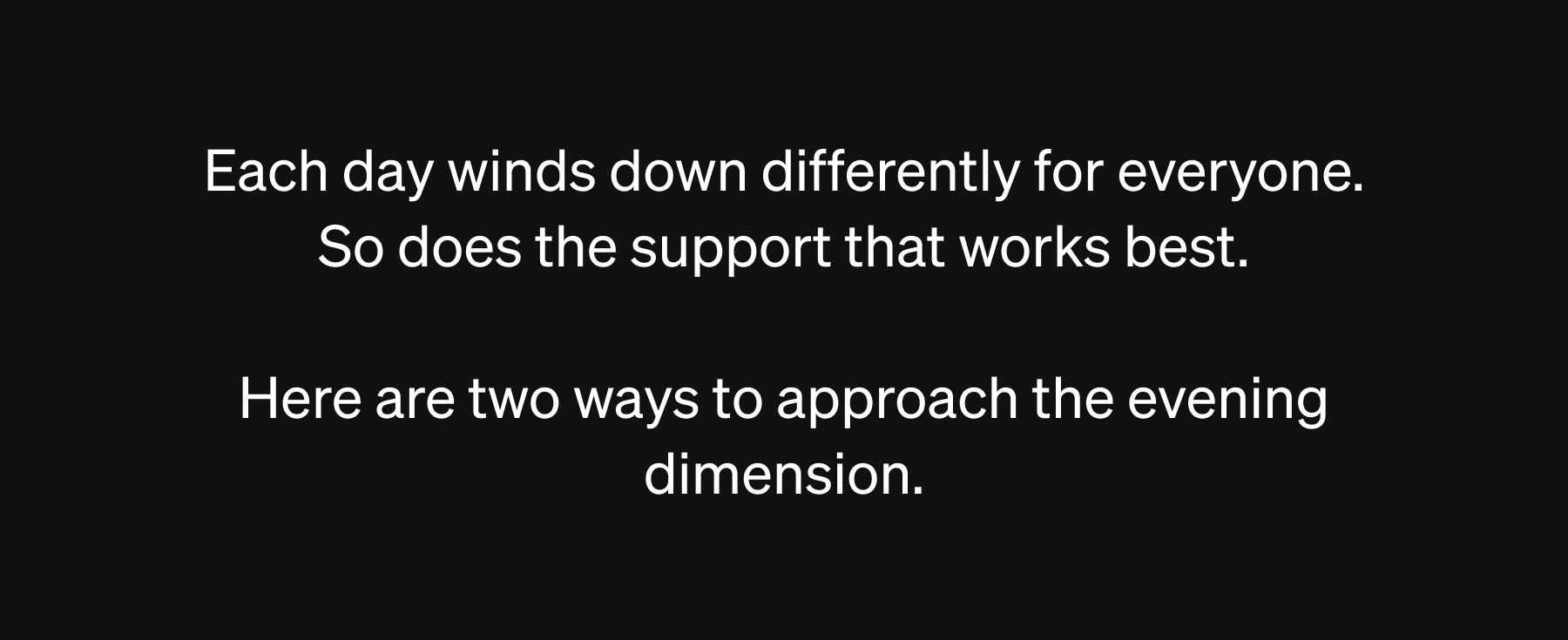 Each day winds down differently for everyone. So does the support that works best.  Here are two ways to approach the evening dimension. 