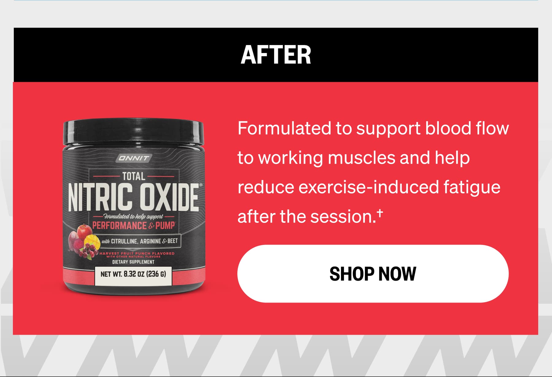 AFTER Formulated to support blood flow to working muscles and help reduce exercise-induced fatigue after the session.† SHOP NOW