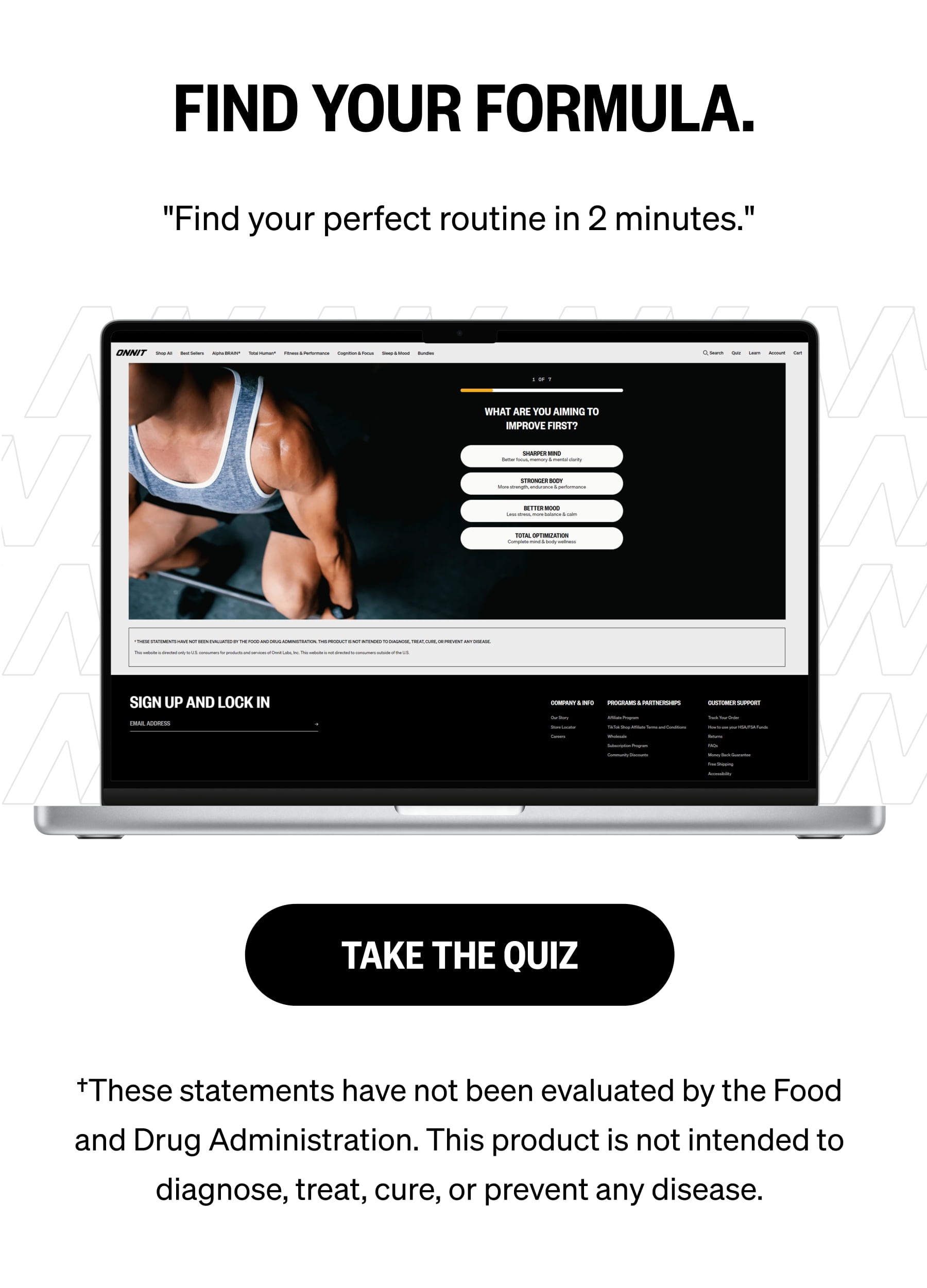 FIND YOUR FORMULA. "Find your perfect routine in 2 minutes." TAKE THE QUIZ †These statements have not been evaluated by the Food and Drug Administration. This product is not intended to diagnose, treat, cure, or prevent any disease.
