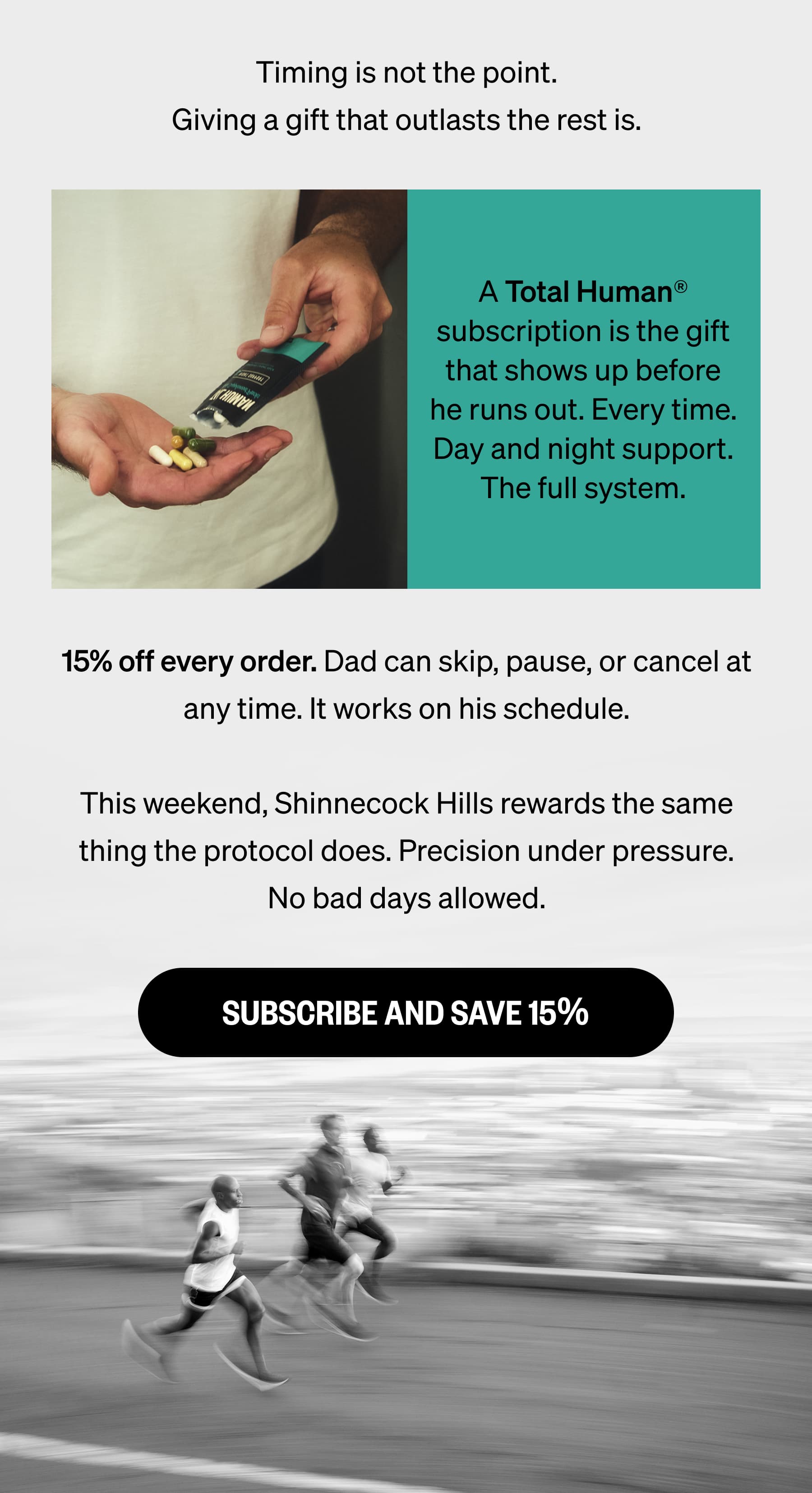 Timing is not the point. Giving a gift that outlasts the rest is. A Total Human® subscription is the gift that shows up before he runs out. Every time. Day and night support. The full system. 15% off every order. Dad can skip, pause, or cancel at any time. It works on his schedule.  This weekend, Shinnecock Hills rewards the same thing the protocol does. Precision under pressure. No bad days allowed. SUBSCRIBE AND SAVE 15%