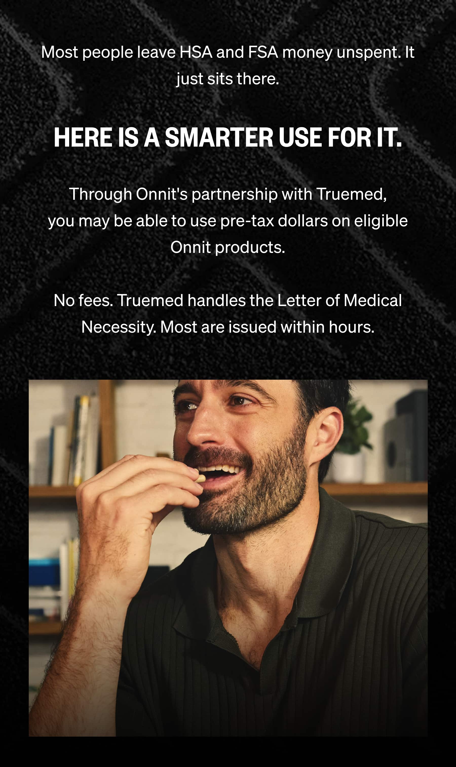 Most people leave HSA and FSA money unspent. It just sits there.  Here is a smarter use for it.  Through Onnit's partnership with Truemed, you may be able to use pre-tax dollars on eligible Onnit products.  No fees. Truemed handles the Letter of Medical Necessity. Most are issued within hours.