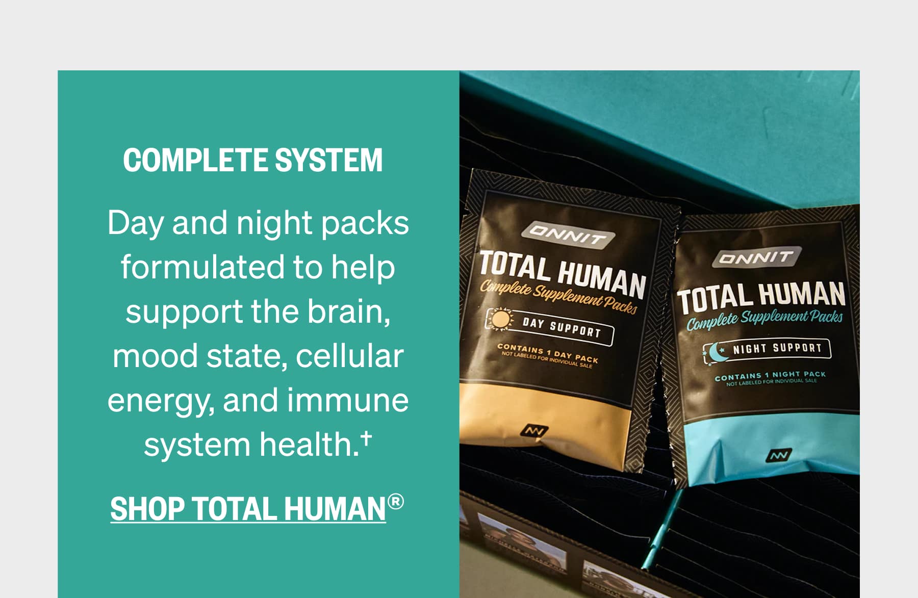 COMPLETE SYSTEM Day and night packs formulated to help support the brain, mood state, cellular energy, and immune system health.†  SHOP TOTAL HUMAN®