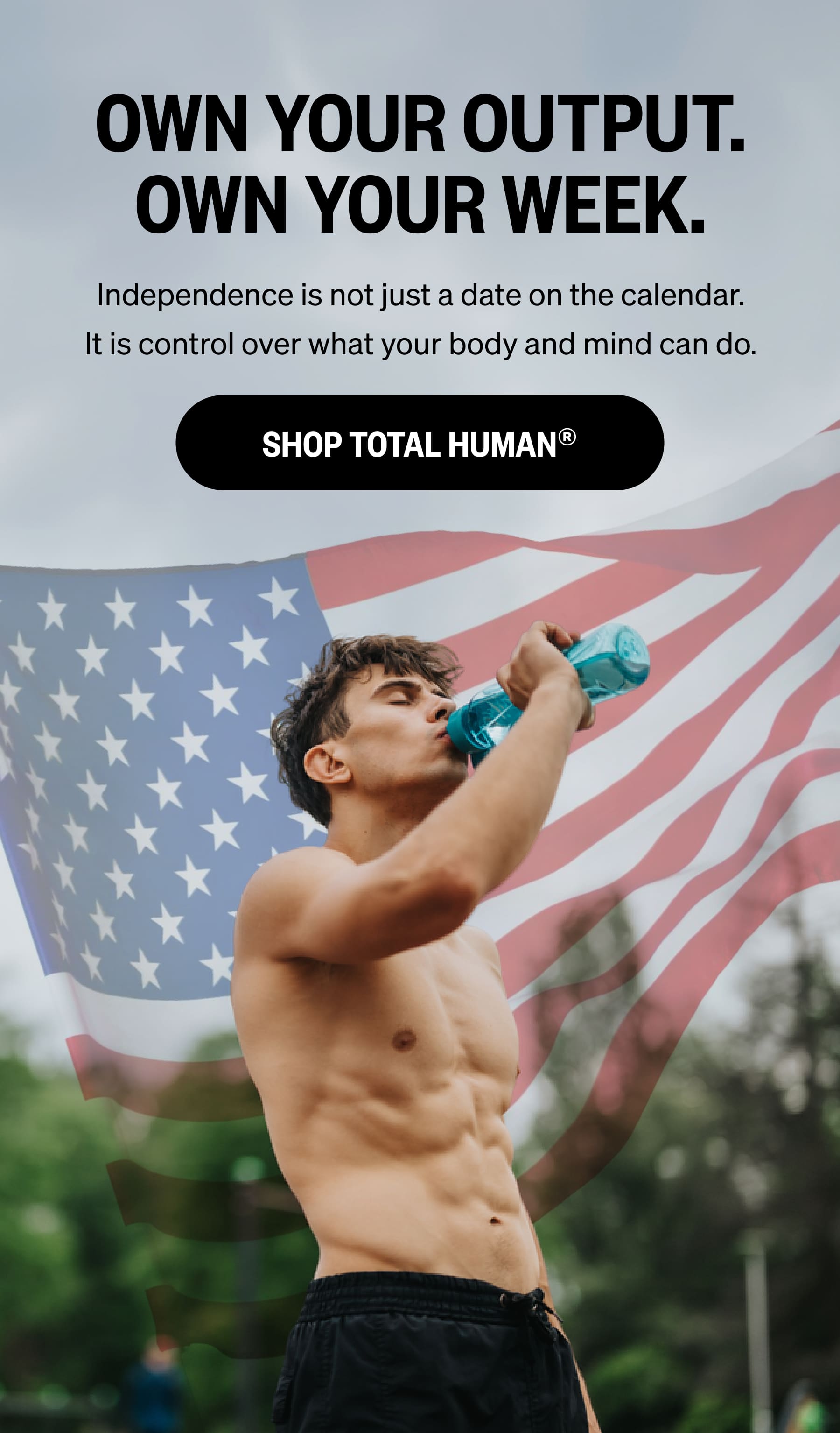 OWN YOUR OUTPUT. OWN YOUR WEEK. Independence is not just a date on the calendar. It is control over what your body and mind can do. SHOP TOTAL HUMAN®