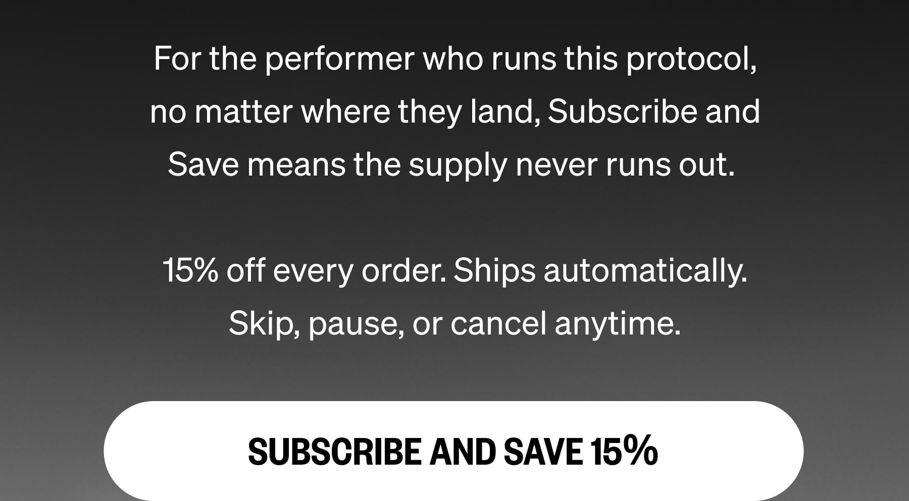 For the performer who runs this protocol, no matter where they land, Subscribe and Save means the supply never runs out.   15% off every order. Ships automatically. Skip, pause, or cancel anytime. SUBSCRIBE AND SAVE 15%