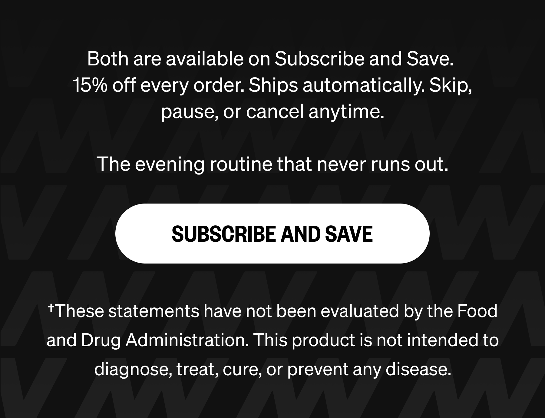 Both are available on Subscribe and Save.  15% off every order. Ships automatically. Skip, pause, or cancel anytime.  The evening routine that never runs out. SUBSCRIBE AND SAVE †These statements have not been evaluated by the Food and Drug Administration. This product is not intended to diagnose, treat, cure, or prevent any disease.