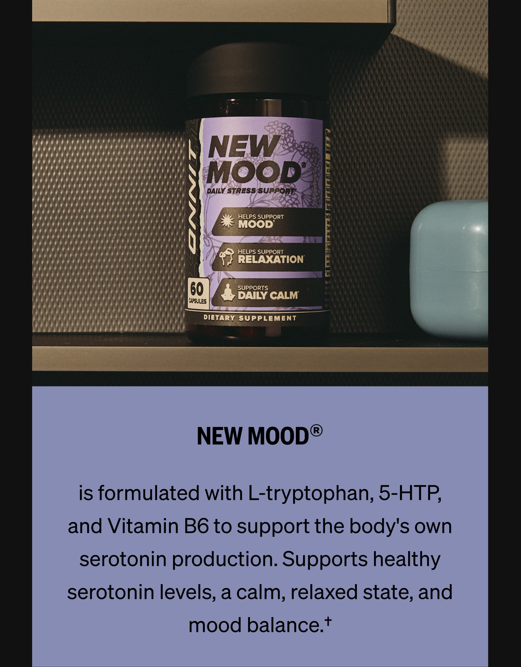 NEW MOOD® is formulated with L-tryptophan, 5-HTP, and Vitamin B6 to support the body's own serotonin production. Supports healthy serotonin levels, a calm, relaxed state, and mood balance.†