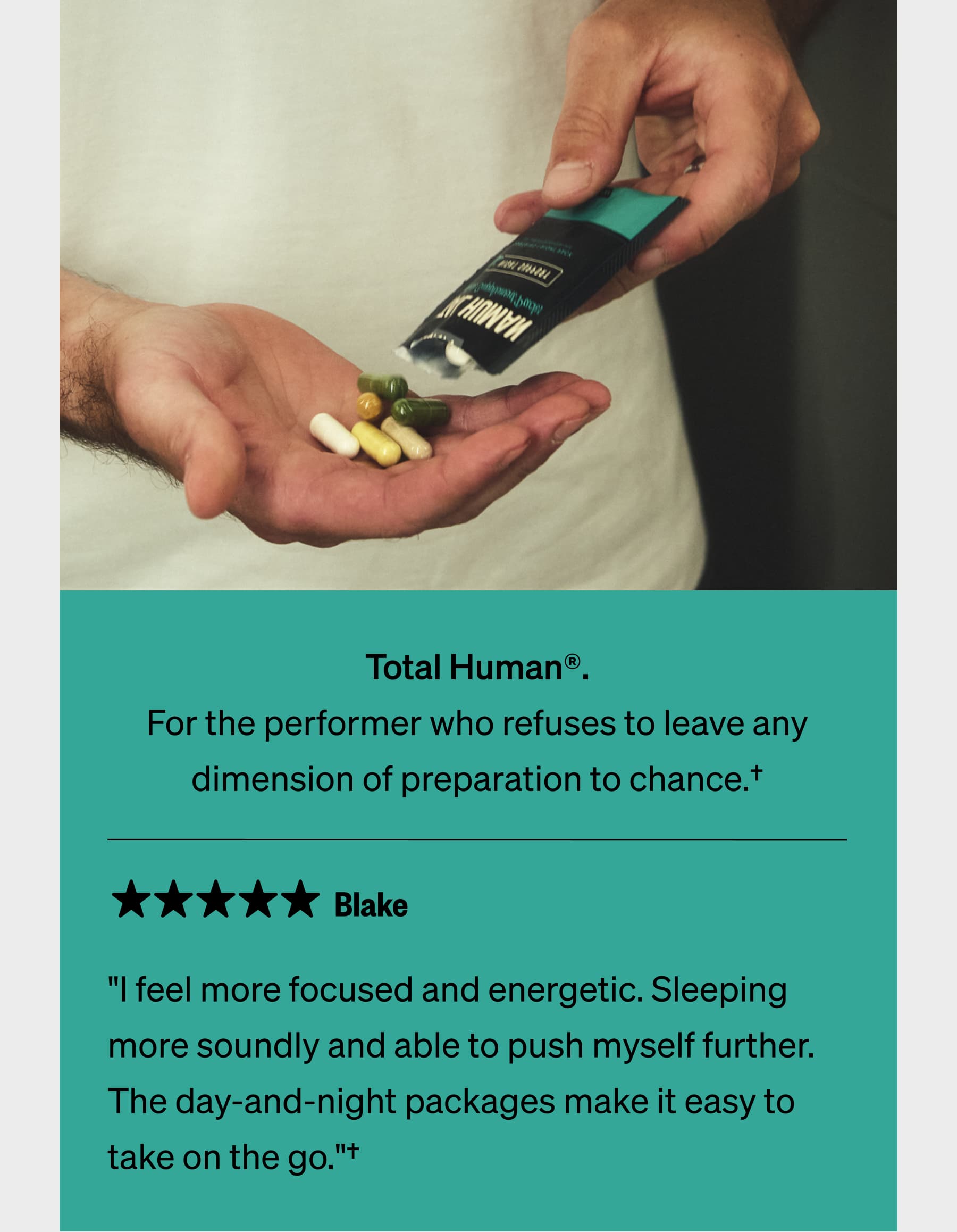 Total Human®. For the performer who refuses to leave any dimension of preparation to chance.† Blake "I feel more focused and energetic. Sleeping more soundly and able to push myself further. The day-and-night packages make it easy to take on the go."†