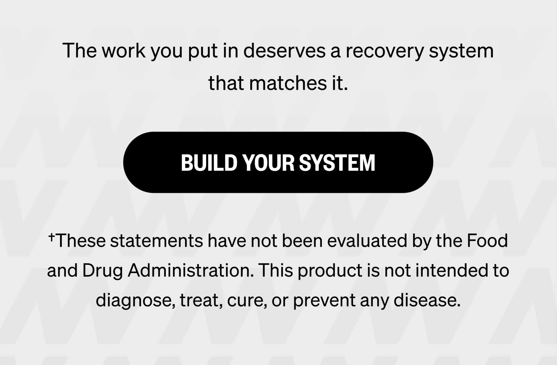 The work you put in deserves a recovery system that matches it. BUILD YOUR SYSTEM †These statements have not been evaluated by the Food and Drug Administration. This product is not intended to diagnose, treat, cure, or prevent any disease.