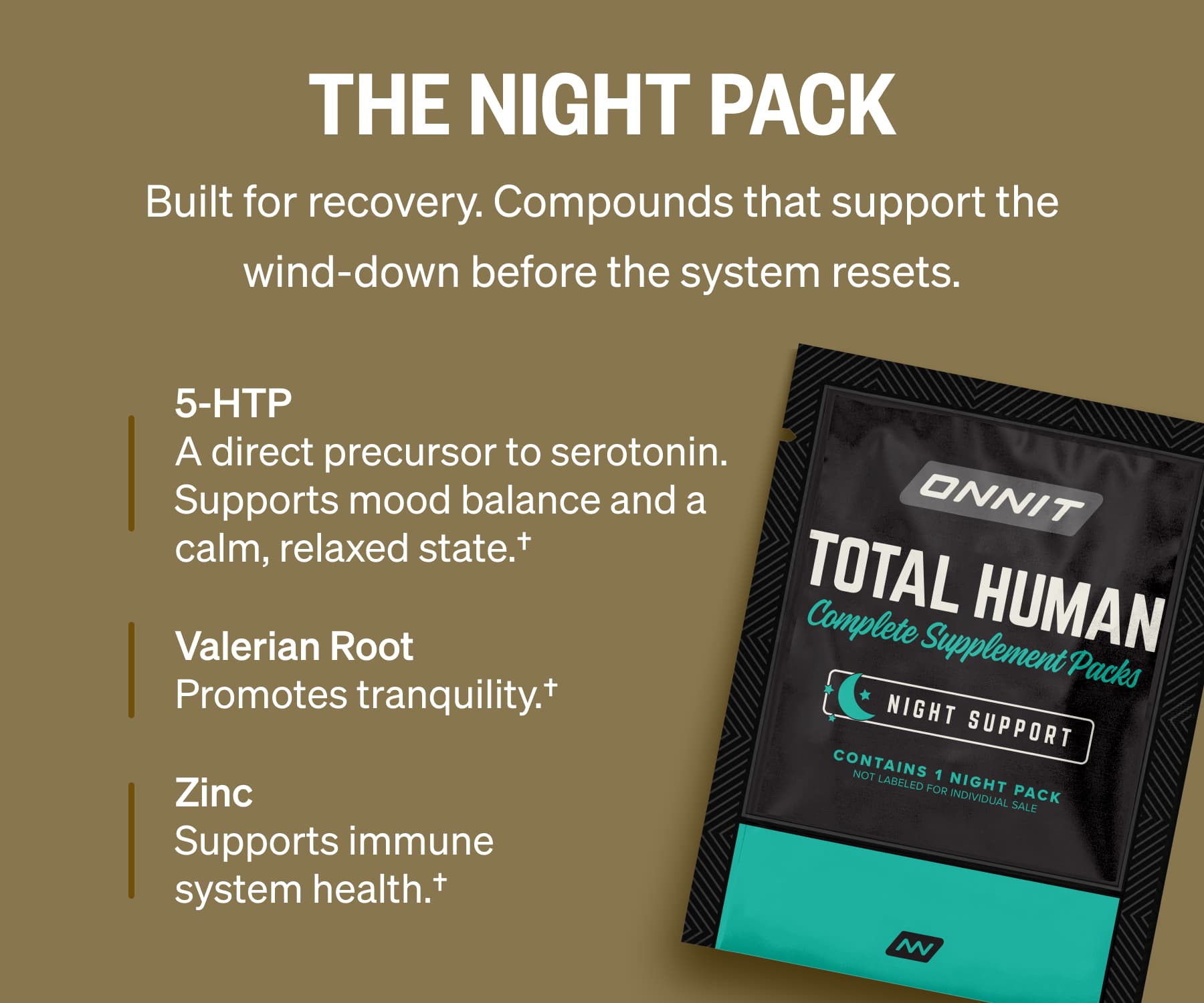 The NIGHT Pack Built for recovery. Compounds that support the wind-down before the system resets. 5-HTP A direct precursor to serotonin. Supports mood balance and a calm, relaxed state.† Valerian Root Promotes tranquility.† Zinc Supports immune system health.†