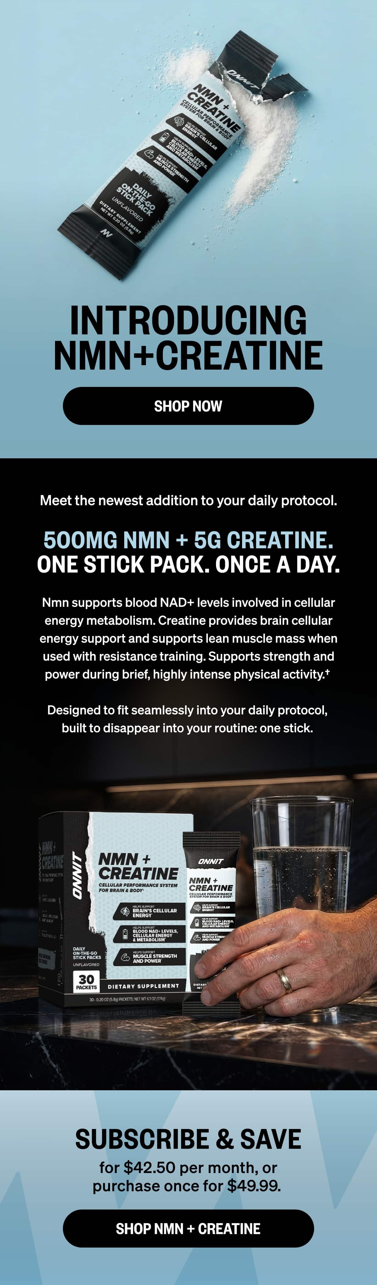 INTRODUCING NMN + CREATINE SHOP NOW Meet the newest addition to your daily protocol. 500MG NMN + 5G CREATINE. ONE STICK PACK. ONCE A DAY.  NMN supports blood NAD+ levels involved in cellular energy metabolism. Creatine provides brain cellular energy support and supports lean muscle mass when used with resistance training. Supports strength and power during brief, highly intense physical activity.†  Designed to fit seamlessly into your daily protocol, built to disappear into your routine: one stick. SUBSCRIBE & SAVE  for $42.50 per month or purchase once for $49.99.  SHOP NMN + CREATINE