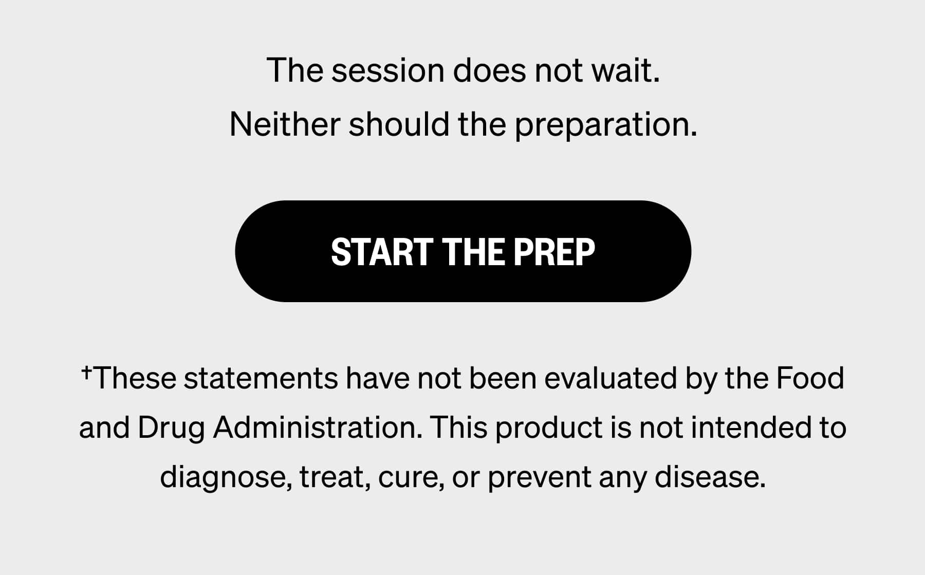 The session does not wait. Neither should the preparation. START THE PREP †These statements have not been evaluated by the Food and Drug Administration. This product is not intended to diagnose, treat, cure, or prevent any disease.