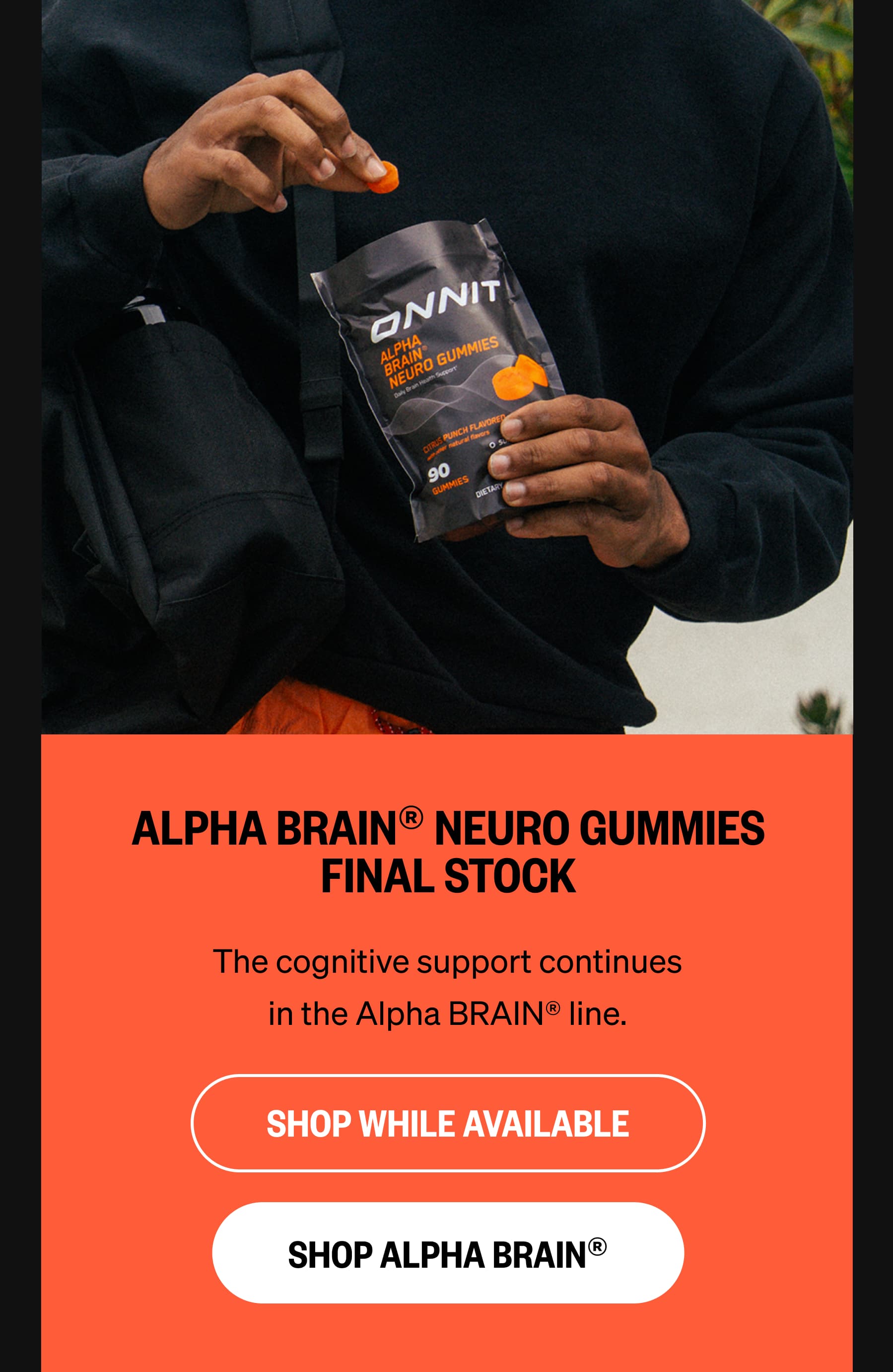 ALPHA BRAIN® NEURO GUMMIES FINAL STOCK The cognitive support continues in the Alpha BRAIN® line. SHOP WHILE AVAILABLE SHOP ALPHA BRAIN®